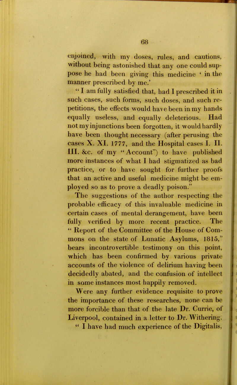 enjoined, with my doses, rules, and cautions, without being astonished tliat any one could sup- pose he had been giving this medicine ' in the manner prescribed by me.'  I am fully satisfied that, had 1 prescribed it in such cases, such forms, such doses, and such re- petitions, the effects would have been in my hands equally useless, and equally deleterious. Had not my injunctions been forgotten, it would hardly have been thought necessary (after perusing the cases X. XI. 1777, and the Hospital cases I. H. in. &c. of my  Account) to have published more instances of what I had stigmatized as bad practice, or to have sought for further proofs that an active and useful medicine might be em- ployed so as to prove a deadly poison. The suggestions of the author respecting the probable efficacy of this invaluable medicine in certain cases of mental derangement, have been fully verified by more recent practice. The  Report of the Committee of the House of Com- mons on the state of Lunatic Asylums, 1815, bears incontrovertible testimony on this point, which has been confirmed by various private accounts of the violence of delirium having been decidedly abated, and the confusion of intellect in some instances most happily removed. Were any further evidence requisite to prove the importance of these researches, none can be more forcible than that of the late Dr. Currie, of Liverpool, contained in a letter to Dr. Withering.  I have had much experience of the Digitalis,