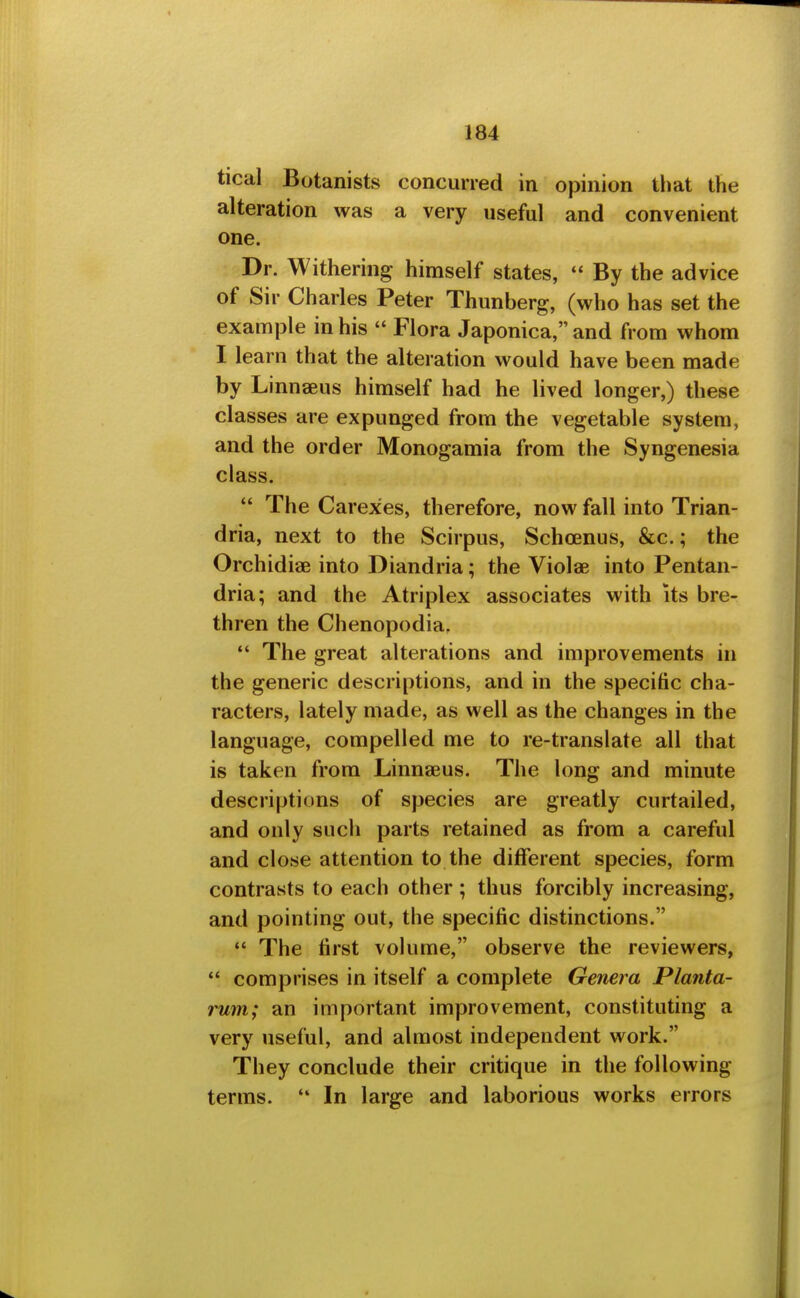 tical Botanists concurred in opinion that the alteration was a very useful and convenient one. JDr. Withering himself states,  By the advice of Sir Charles Peter Thunberg, (who has set the example in his  Flora Japonica, and from whom I learn that the alteration would have been made by Linnaeus himself had he lived longer,) these classes are expunged from the vegetable system, and the order Monogamia from the Syngenesia class.  The Carexes, therefore, now fall into Trian- dria, next to the Scirpus, Schoenus, &c.; the Orchidias into Diandria; the Violae into Pentan- dria; and the Atriplex associates with its bre- thren the Chenopodia,  The great alterations and improvements in the generic descriptions, and in the specific cha- racters, lately made, as well as the changes in the language, compelled me to re-translate all that is taken from Linnaeus. The long and minute descriptions of species are greatly curtailed, and only such parts retained as from a careful and close attention to the different species, form contrasts to each other ; thus forcibly increasing, and pointing out, the specific distinctions.  The first volume, observe the reviewers,  comprises in itself a complete Genera Planta- rum; an important improvement, constituting a very useful, and almost independent work. They conclude their critique in the following terms. '* In large and laborious works errors