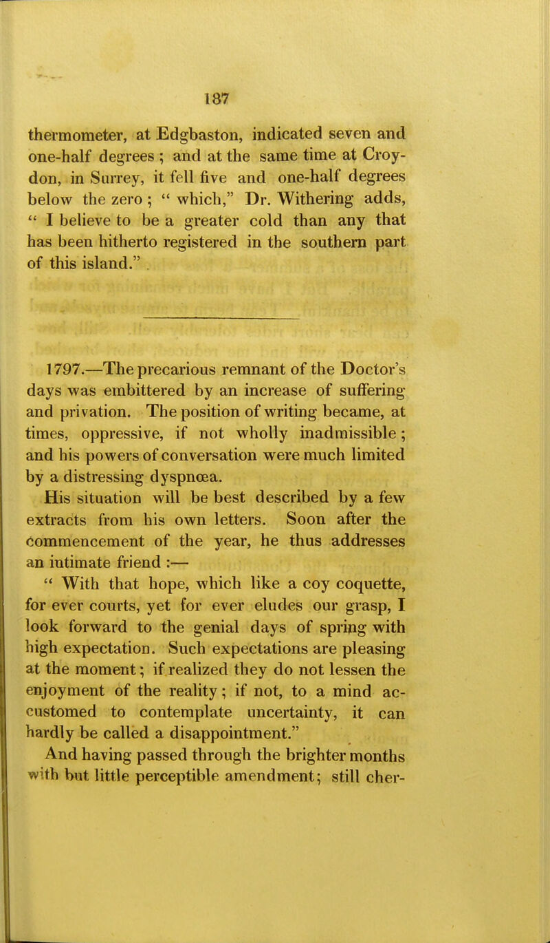 thermometer, at Edgbaston, indicated seven and one-half degrees ; and at the same time at Croy- don, in Surrey, it fell five and one-half degrees below the zero;  which, Dr. Withering adds,  I believe to be a greater cold than any that has been hitherto registered in the southern part of this island. 1797.—The precarious remnant of the Doctor's days was embittered by an increase of suffering and privation. The position of writing became, at times, oppressive, if not wholly inadmissible; and his powers of conversation were much limited by a distressing dyspnoea. His situation will be best described by a few extracts from his own letters. Soon after the commencement of the year, he thus addresses an intimate friend :— '* With that hope, which like a coy coquette, for ever courts, yet for ever eludes our grasp, I look forward to the genial days of spring with high expectation. Such expectations are pleasing at the moment; if realized they do not lessen the enjoyment of the reality; if not, to a mind ac- customed to contemplate uncertainty, it can hardly be called a disappointment. And having passed through the brighter months with but little perceptible amendment; still cher-