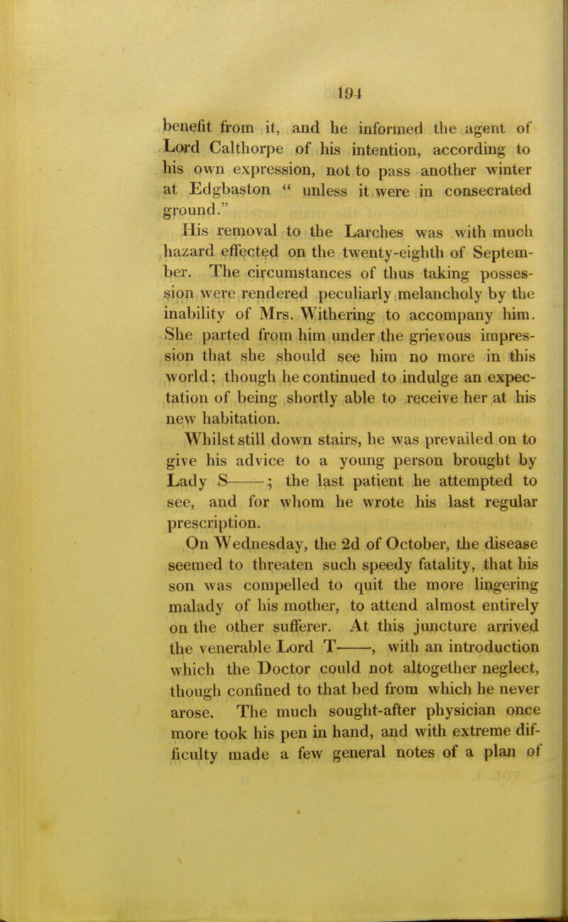 benefit from it, and he informed the agent of Loj-d Calthorpe of his intention, according to his own expression, not to pass another winter at Edgbaston  unless it were in consecrated ground. His removal to the Larches was with much hazard effected on the twenty-eighth of Septem- ber. The circumstances of thus taking posses- sion were rendered peculiarly melancholy by the inability of Mrs. Withering to accompany him. She parted from him under the grievous impres- sion that she should see him no more in this world; though he continued to indulge an expec- tation of being shortly able to receive her at his new habitation. Whilst still down stairs, he was prevailed on to give his advice to a young person brought by Lady S ; the last patient he attempted to see, and for whom he wrote his last regular prescription. On Wednesday, the 2d of October, the disease seemed to threaten such speedy fatality, that his son was compelled to quit the more lingering malady of his mother, to attend almost entirely on the other sufferer. At this juncture arrived the venerable Lord T , with an introduction which the Doctor could not altogether neglect, though confined to that bed from which he never arose. The much sought-after physician once more took his pen in hand, and with extreme dif- ficulty made a few general notes of a plan of