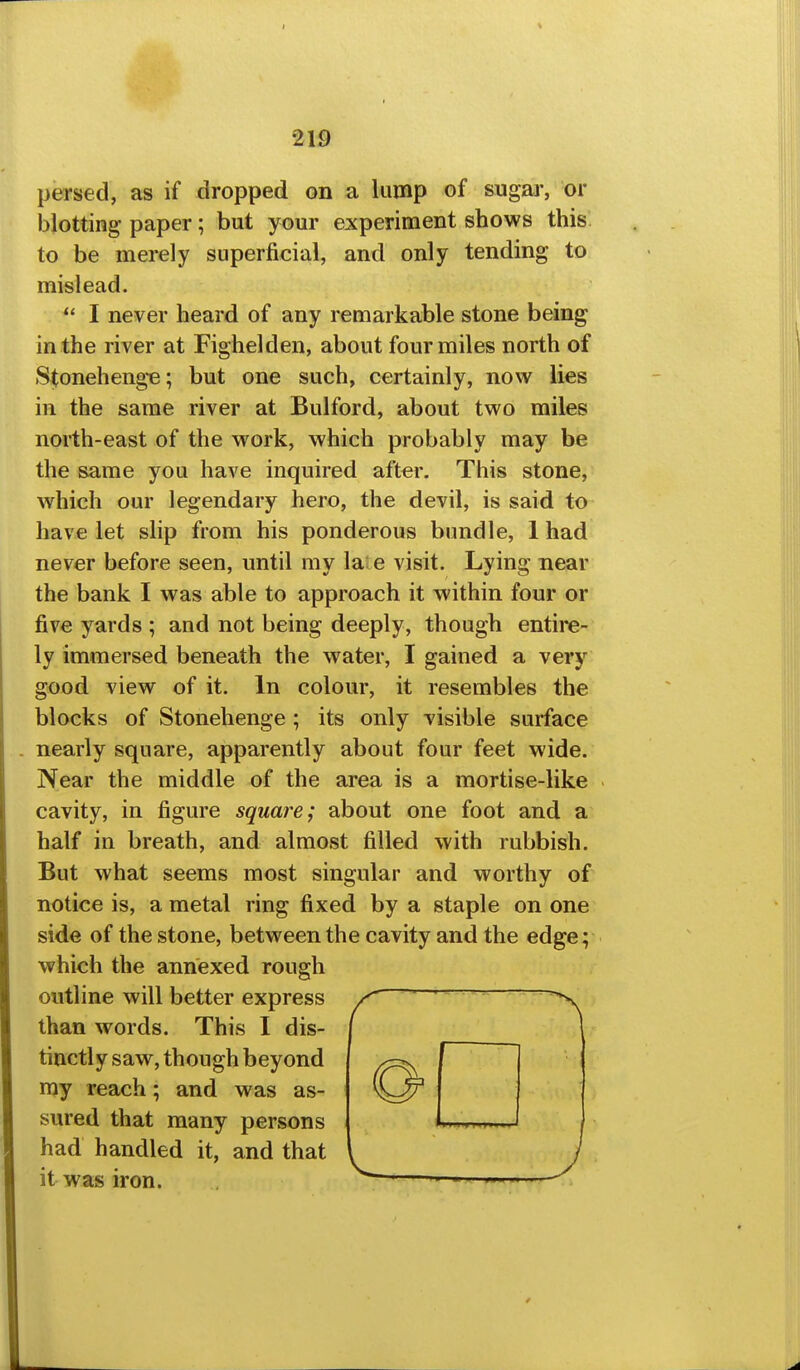 persed, as if dropped on a lump of sugar, or blotting paper; but your experiment shows this to be merely superficial, and only tending to mislead.  I never heard of any remarkable stone being in the river at Fighelden, about four miles north of Stonehenge; but one such, certainly, now lies in the same river at Bulford, about two miles north-east of the work, which probably may be the same you have inquired after. This stone, which our legendary hero, the devil, is said to have let slip from his ponderous bundle, 1 had never before seen, until my la'e visit. Lying near the bank I was able to approach it within four or five yards ; and not being deeply, though entire- ly immersed beneath the water, I gained a very good view of it. In colour, it resembles the blocks of Stonehenge; its only visible surface . nearly square, apparently about four feet wide. Near the middle of the area is a mortise-like cavity, in figure square; about one foot and a half in breath, and almost filled with rubbish. But what seems most singular and worthy of notice is, a metal ring fixed by a staple on one side of the stone, between the cavity and the edge; which the annexed rough outline will better express than words. This I dis- tinctly saw, though beyond my reach; and was as- sured that many persons had handled it, and that it was iron.