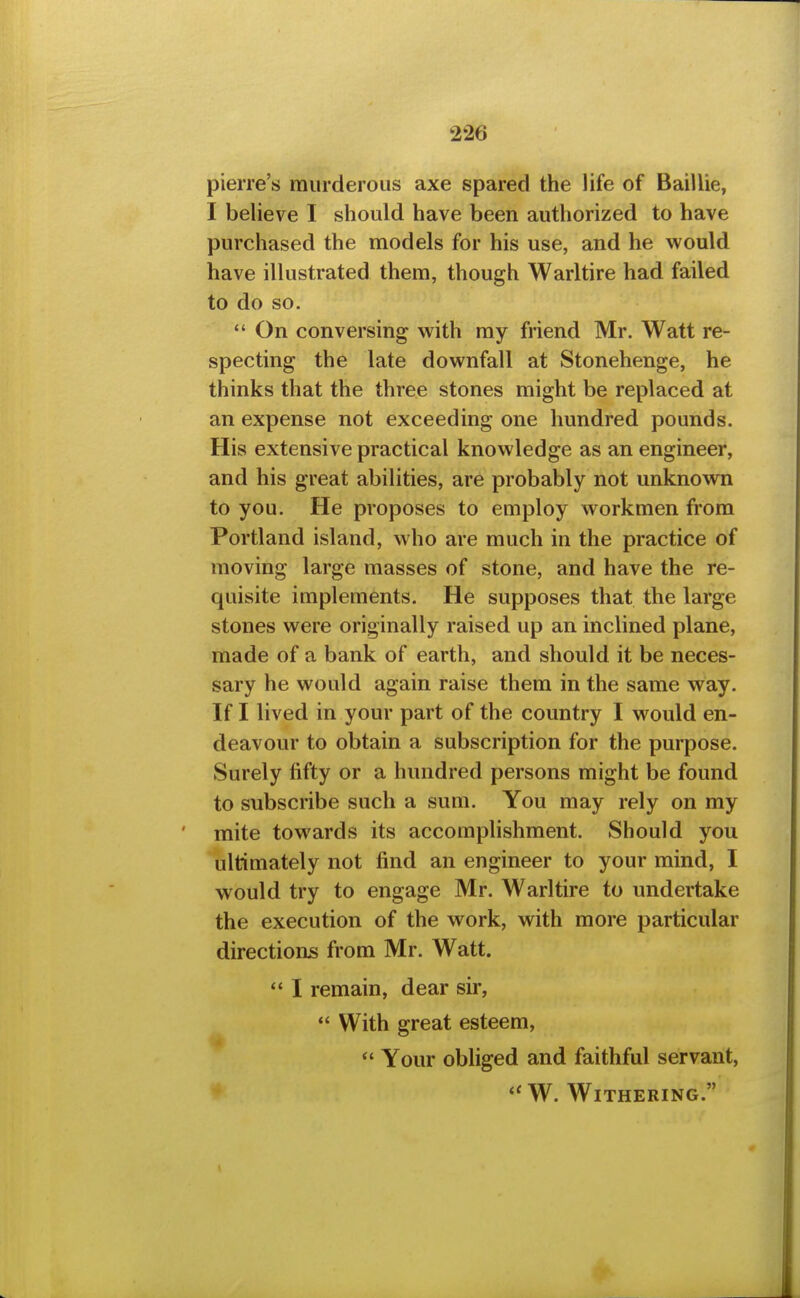 pierre's murderous axe spared the life of Baillie, I believe I should have been authorized to have purchased the models for his use, and he would have illustrated them, though Warltire had failed to do so.  On conversing with my friend Mr. Watt re- specting the late downfall at Stonehenge, he thinks that the three stones might be replaced at an expense not exceeding one hundred pounds. His extensive practical knowledge as an engineer, and his great abilities, are probably not unknown to you. He proposes to employ workmen from Portland island, who are much in the practice of moving large masses of stone, and have the re- quisite implements. He supposes that the large stones were originally raised up an inclined plane, made of a bank of earth, and should it be neces- sary he would again raise them in the same way. If I lived in your part of the country I would en- deavour to obtain a subscription for the purpose. Surely fifty or a hundred persons might be found to subscribe such a sum. You may rely on my mite towards its accomplishment. Should you ultimately not find an engineer to your mind, I would try to engage Mr. Warltire to undertake the execution of the work, with more particular directions from Mr. Watt.  I remain, dear sir, *' With great esteem,  Your obliged and faithful servant, W. Withering.