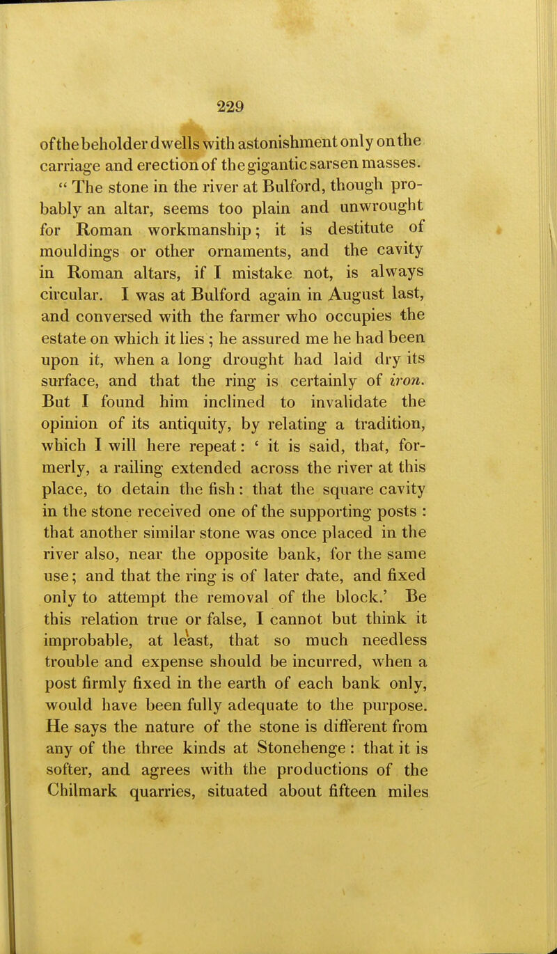 of the beholder dwells with astonishment only on the carriage and erection of the gigantic sarsen masses. The stone in the river atBulford, though pro- bably an altar, seems too plain and unwrought for Roman workmanship; it is destitute of mouldings or other ornaments, and the cavity in Roman altars, if I mistake not, is always circular. I was at Bulford again in August last, and conversed with the farmer who occupies the estate on which it lies ; he assured me he had been upon it, when a long drought had laid dry its surface, and that the ring is certainly of iron. But I found him inclined to invalidate the opinion of its antiquity, by relating a tradition, which I will here repeat: ' it is said, that, for- merly, a railing extended across the river at this place, to detain the fish: that the square cavity in the stone received one of the supporting posts : that another similar stone was once placed in the river also, near the opposite bank, for the same use; and that the ring is of later date, and fixed only to attempt the removal of the block.' Be this relation true or false, I cannot but think it improbable, at least, that so much needless trouble and expense should be incurred, when a post firmly fixed in the earth of each bank only, would have been fully adequate to the purpose. He says the nature of the stone is different from any of the three kinds at Stonehenge : that it is softer, and agrees with the productions of the Chilmark quarries, situated about fifteen miles