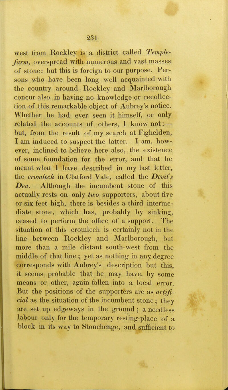 west from Rockley is a district called Temple- farm, overspread with numerous and vast masses of stone: but this is foreign to our purpose. Per- sons who have been long well acquainted with the country around Rockley and Marlborough concur also in having no knowledge or recollec- tion of this remarkable object of Aubrey's notice. Whether he had ever seen it himself, or only related the accounts of others, I know not:— but, from the result of my search at Fighelden, I am induced to suspect the latter. I am, how- ever, inclined to believe here also, the existence of some foundation for the error, and that he meant what I have described in my last letter, the cromlech in Clatford Vale, called the DeviVs Den. Although the incumbent stone of this actually rests on only two supporters, about five or six feet high, there is besides a third interme- diate stone, which has, probably by sinking, ceased to perform the office of a support. The situation of this cromlech is certainly not in the line between Rockley and Marlborough, but more than a mile distant south-west from the middle of that line ; yet as nothing in any degree corresponds with Aubrey's description but this, it seems probable that he may have, by some means or other, again fallen into a local error. But the positions of the supporters are as artifi- cial as the situation of the incumbent stone; they are set up edgeways in the ground ; a needless labour only for the temporary resting-place of a block in its way to Stonehenge, and sufficient to
