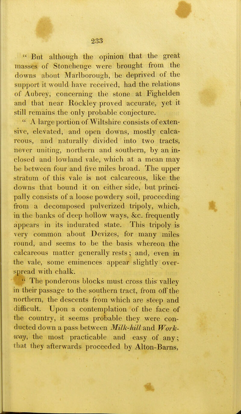  But although the opinion that the great masses of Stonehenge were brought from the downs about Marlborough, be deprived of the support it would have received, had the relations of Aubrey, concerning the stone at Fighelden and that near Rockley proved accurate, yet it still remains the only probable conjecture.  A large portion of Wiltshire consists of exten- sive, elevated, and open downs, mostly calca- reous, and naturally divided into two tracts, never uniting, northern and southern, by an in- closed and lowland vale, which at a mean may be between four and five miles broad. The upper stratum of this vale is not calcareous, like the downs that bound it on either side, but princi- pally consists of a loose powdery soil, proceeding from a decomposed pulverized tripoly, which, in the banks of deep hollow ways, &c. frequently appears in its indurated state. This tripoly is very common about Devizes, for many miles round, and seems to be the basis whereon the calcareous matter generally rests; and, even in the vale, some eminences appear slightly over- sm'ead with chalk.  The ponderous blocks must cross this valley in their passage to the southern tract, from off the northern, the descents from which are steep and difficult. Upon a contemplation of the face of the country, it seems probable they were con- ducted down a pass between Milk-hill and Work- way, the most practicable and easy of any; that they afterwards proceeded by Alton-Barns, Ik