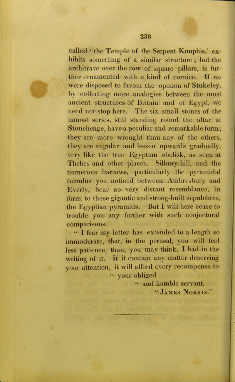 called ' the Temple of the Serpent Knuphis,' ex- hibits something of a similar structure; but the architrave over the row of square pillars, is fur- ther ornamented with a kind of cornice. If we were disposed to favour the opinion of Stukeley, by collecting more analogies between the most ancient structures of Britain and of Egypt, we need not stop here. The six small stones of the inmost series, still standing round the altar at Stonehenge, have a peculiar and remarkable form; they are more wrought than any of the others, they are angular and lessen upwards gradually, very like the true Egyptian obelisk, as seen at Thebes and other places. Silbury-hill, and the numerous barrows, particularly the pyramidal tumulus you noticed betweea Ambresbury and Everly, bear no very distant resemblance, in form, to those gigantic and strong-built sepulchres, the Egyptian pyramids. But I will here cease to trouble you any furdier with such conjectural comparisons.  I fear my letter has extended to a length so immoderate, that, in the perusal, you will feel less patience, than, you may think, I had in the writing of it. If it contain any matter deserving your attention, it will afford every recompense to  your obliged *' and humble servant,  James Norris.