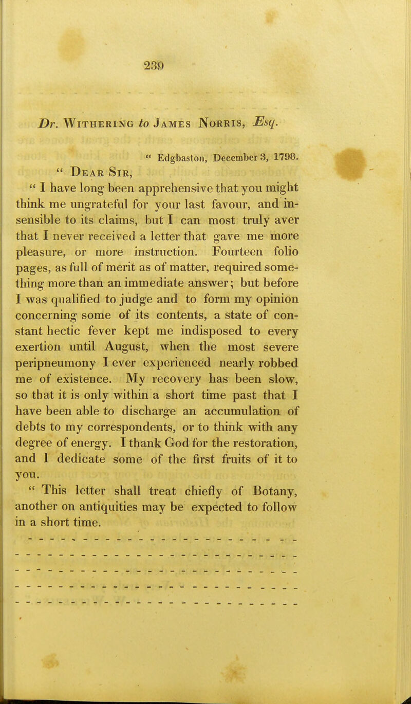 Dr. Withering to James Norris, Esq.  Edgbaston, Decembers, 1798.  Dear Sir,  I have long been apprehensive that you might think me ungrateful for your last favour, and in- sensible to its claims, but I can most truly aver that I never received a letter that gave me more pleasure, or more instruction. Fourteen folio pages, as full of merit as of matter, required some- thing more than an immediate answer; but before I was qualified to judge and to form my opinion concerning some of its contents, a state of con- stant hectic fever kept me indisposed to every exertion until August, when the most severe peripneumony I ever experienced nearly robbed me of existence. My recovery has been slow, so that it is only within a short time past that I have been able to discharge an accumulation of debts to my correspondents, or to think with any degree of energy. I thank God for the restoration, and I dedicate some of the first fruits of it to you.  This letter shall treat chiefly of Botany, another on antiquities may be expected to follow in a short time.