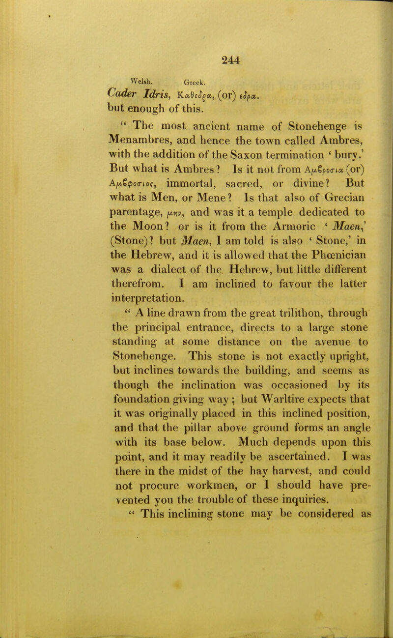 Welsh. Greek. Cader Idris, KahS^a, (or) eSpx. but enough of this.  The most ancient name of Stonehenge is Menambres, and hence the town called Ambres, with the addition of the Saxon termination ' bury.' But what is Ambres? Is it not from A|ot€po(rta (or) Afx^ipoa-ioi, immortal, sacred, or divine? But what is Men, or Mene ? Is that also of Grecian parentage, y.nv, and was it a temple dedicated to the Moon? or is it from the Armoric ' Maen^' (Stone)? but Maen, I am told is also ' Stone,' in the Hebrew, and it is allowed that the Phoenician was a dialect of the Hebrew, but little different therefrom, I am inclined to favour the latter interpretation.  A line drawn from the great trilithon, through the principal entrance, directs to a large stone standing at some distance on the avenue to Stonehenge. This stone is not exactly upright, but inclines towards the building, and seems as though the inclination was occasioned by its foundation giving way ; but Warltire expects that it was originally placed in this inclined position, and that the pillar above ground forms an angle with its base below. Much depends upon this point, and it may readily be ascertained. I was there in the midst of the hay harvest, and could not procure workmen, or 1 should have pre- vented you the trouble of these inquiries.  This inclining stone may be considered as