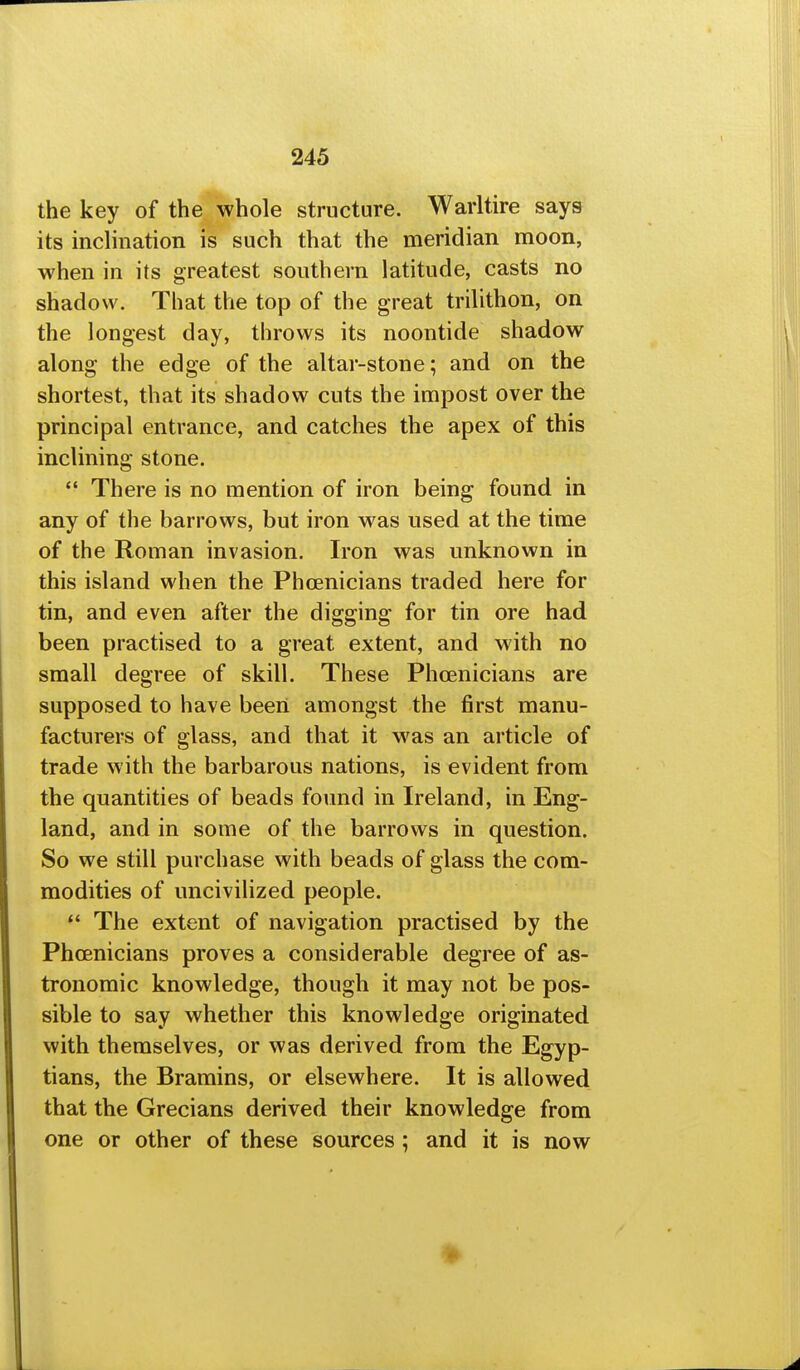 the key of the whole structure. Warltire says its inclination is such that the meridian moon, when in its greatest southern latitude, casts no shadow. That the top of the great trilithon, on the longest day, throws its noontide shadow along the edge of the altar-stone; and on the shortest, that its shadow cuts the impost over the principal entrance, and catches the apex of this inclining stone. *' There is no mention of iron being found in any of the barrows, but iron was used at the time of the Roman invasion. Iron was unknown in this island when the Phoenicians traded here for tin, and even after the digging for tin ore had been practised to a great extent, and with no small degree of skill. These Phoenicians are supposed to have been amongst the first manu- facturers of glass, and that it was an article of trade with the barbarous nations, is evident from the quantities of beads found in Ireland, in Eng- land, and in some of the barrows in question. So we still purchase with beads of glass the com- modities of uncivilized people.  The extent of navigation practised by the Phoenicians proves a considerable degree of as- tronomic knowledge, though it may not be pos- sible to say whether this knowledge originated with themselves, or was derived from the Egyp- tians, the Bramins, or elsewhere. It is allowed that the Grecians derived their knowledge from one or other of these sources; and it is now