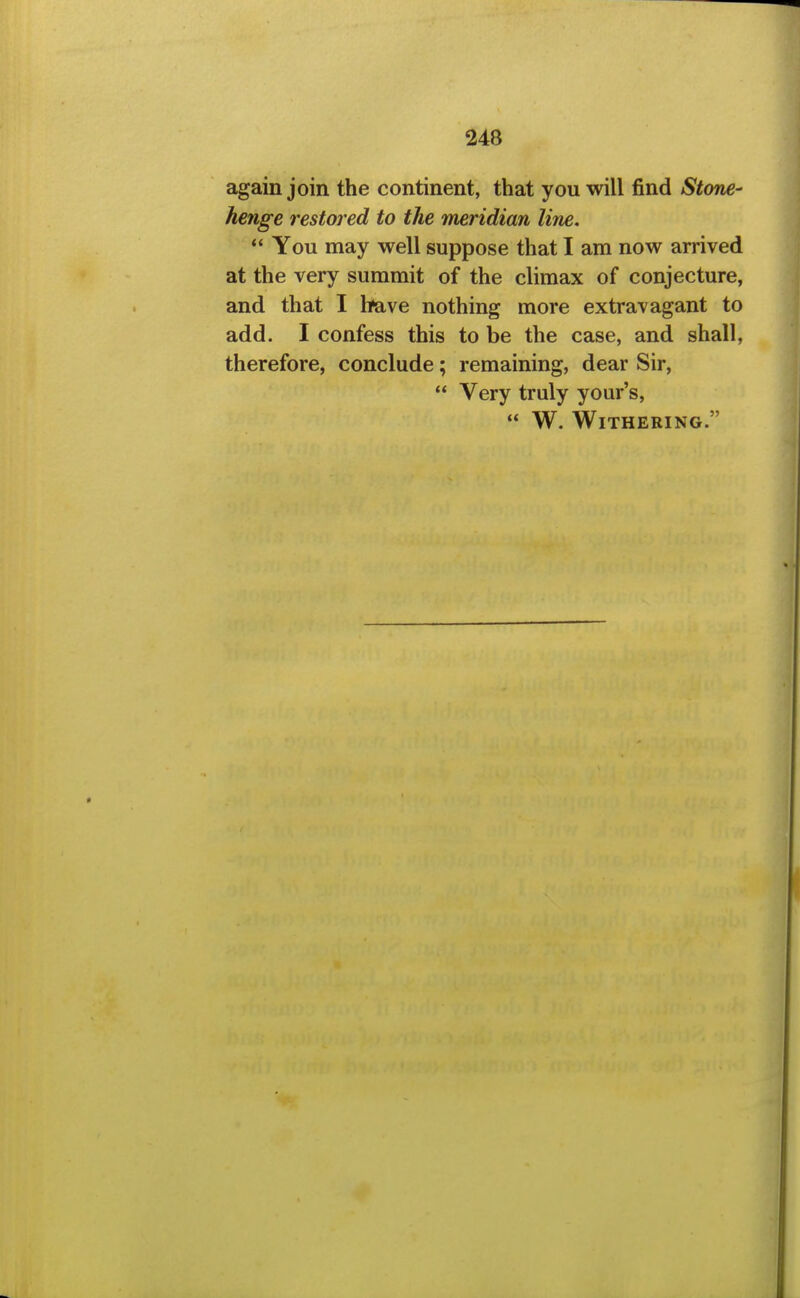 again join the continent, that you will find Stone- henge restored to the meridian line. *' You may well suppose that I am now arrived at the very summit of the climax of conjecture, and that I have nothing more extravagant to add. I confess this to be the case, and shall, therefore, conclude; remaining, dear Sir,  Very truly your's,  W. Withering.