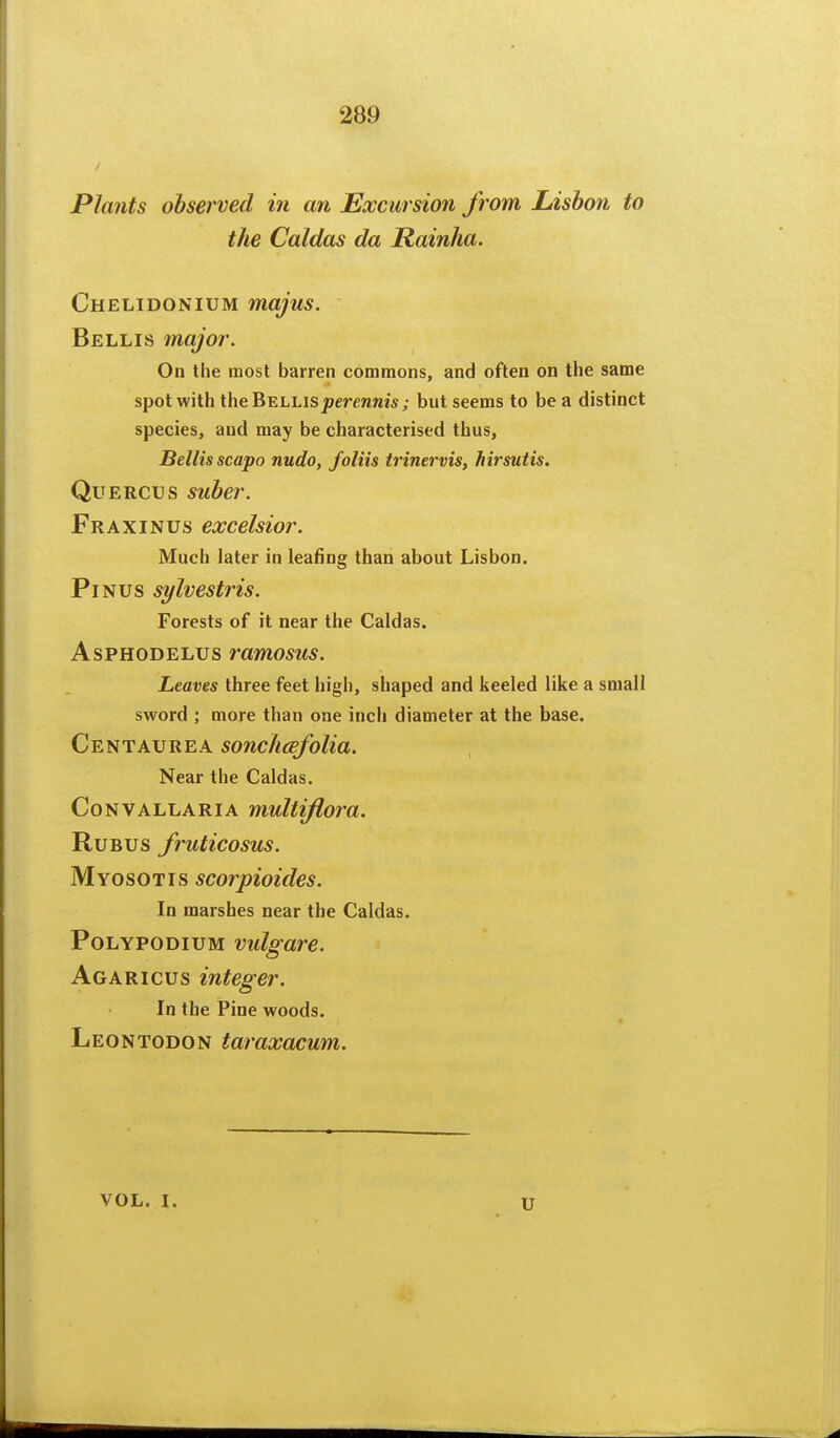 Plants observed in an Excursion from Lisbon to the Caldas da Rainha. Chelidonium majus. Bellis major. On the most barren commons, and often on the same spot with the Bellis jDcreranis; but seems to be a distinct species, and may be characterised thus, Bellis scapo nudo, foliis trinervis, hirsutis. QuERCUS suber. Fraxinus excelsior. Much later in leafing than about Lisbon. PiNUS sylvestris. Forests of it near the Caldas. AsPHODELUs ramosus. Leaves three feet higii, shaped and keeled like a small sword ; more than one inch diameter at the base. Centaurea sonclicefolia. Near the Caldas. CoNVALLARiA multiflora. RuBUS fruticosus. Myosotis scorpioides. In marshes near the Caldas. PoLYPODiuM vulgare. Agaricus integer. In the Pine woods. Leontodon taraxacum. VOL. I. u