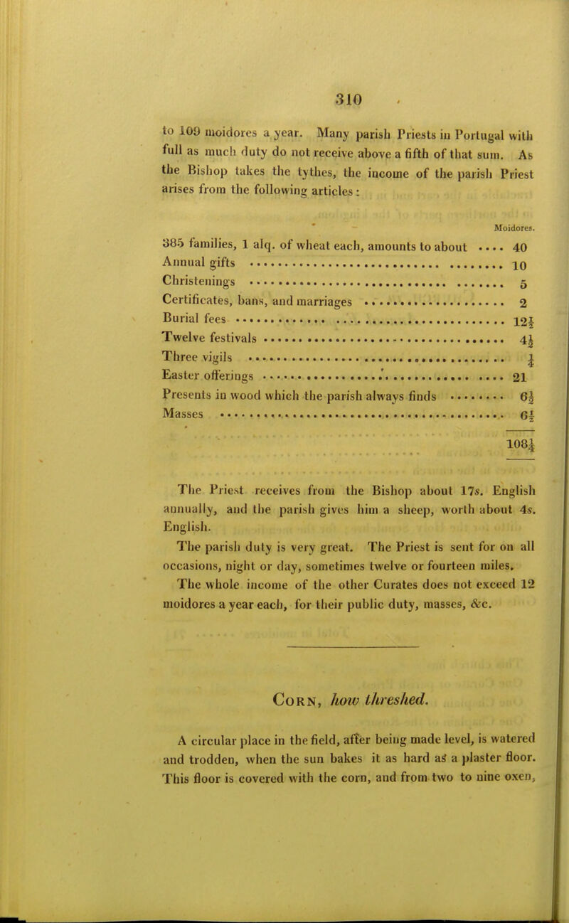 to 109 moidores a year. Many parish Priests iu Portugal witli full as much duty do not receive above a fifth of that sum. As the Bishop takes the tythes, the income of the parish Priest arises from the followina; articles : Moidores 385 families, 1 alq. of wheat each, amounts to about • • • • 40 Annual gifts 10 Christenings 5 Certificates, bans, and marriages 2 Burial fees loi Twelve festivals 41 Three vigils 2 1 Easter offerings 21 Presents iu wood which the parish always finds 6| Masses 6f 108^ The Priest receives from the Bishop about 17s. English annually, and the parish gives him a sheep, worlh about 4s. English. The parish duly is very great. The Priest is sent for on all occasions, night or day, sometimes twelve or fourteen miles. The whole income of the other Curates does not exceed 12 moidores a year each, for their public duty, masses, &c. Corn, hoiv threshed. A circular place in the field, after being made level, is watered and trodden, when the sun bakes it as hard aS a plaster floor. This floor is covered with the corn, and from two to nine oxen,