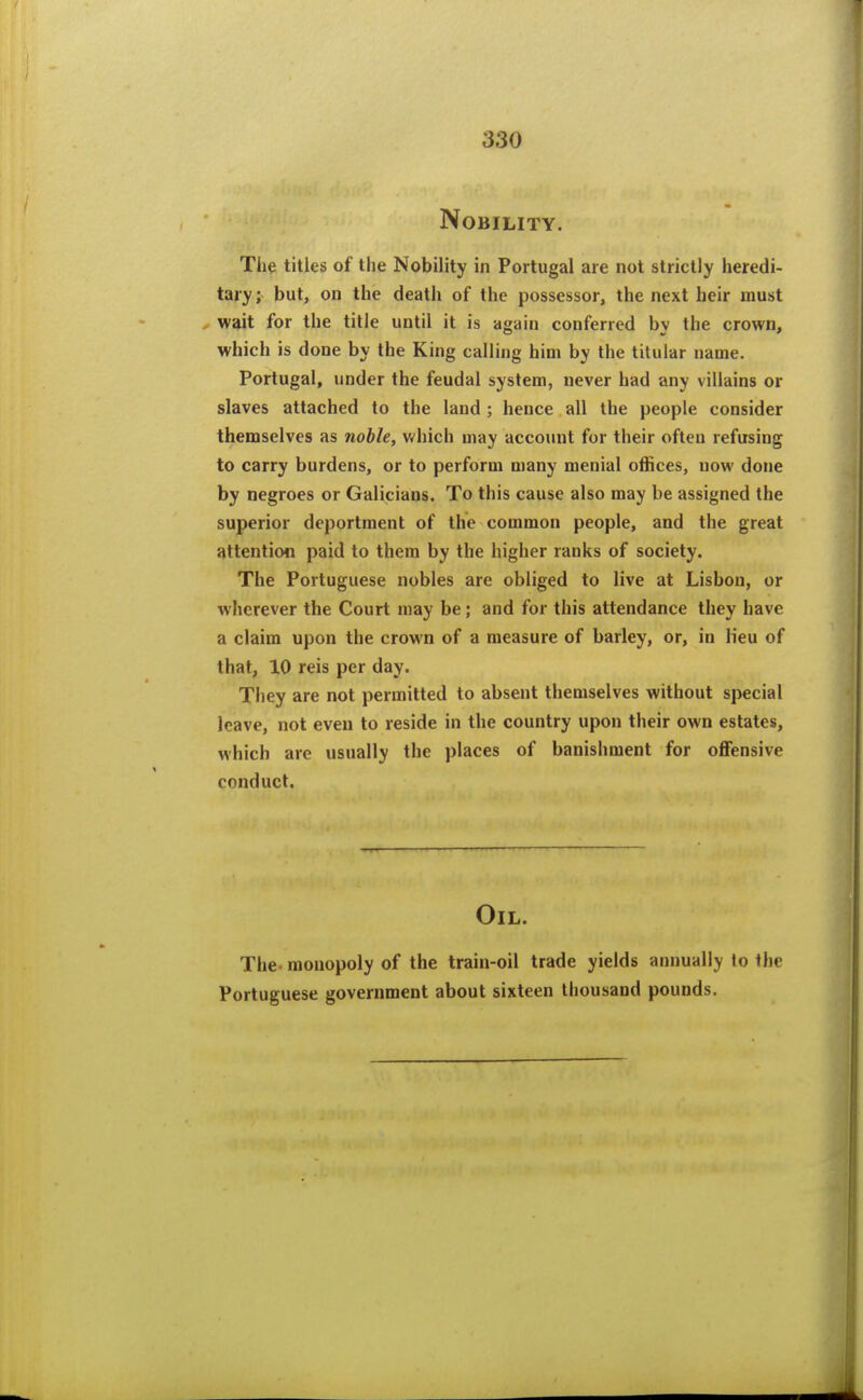 Nobility. The titles of the Nobility in Portugal are not strictly heredi- tary ; but, on the death of the possessor, the next heir must , wait for the title until it is again conferred by the crown, which is done by the King calling him by the titular name. Portugal, under the feudal system, never had any villains or slaves attached to the land ; hence all the people consider themselves as noble, v/hich may account for their often refusing to carry burdens, or to perform many menial offices, now done by negroes or Galicians. To this cause also may be assigned the superior deportment of the common people, and the great attention paid to them by the higher ranks of society. The Portuguese nobles are obliged to live at Lisbon, or wherever the Court may be; and for this attendance they have a claim upon the crown of a measure of barley, or, in Heu of that, 10 reis per day. They are not permitted to absent themselves without special leave, not even to reside in the country upon their own estates, which are usually the places of banishment for oflFensive conduct. Oil. The- monopoly of the train-oil trade yields annually to the Portuguese government about sixteen thousand pounds.
