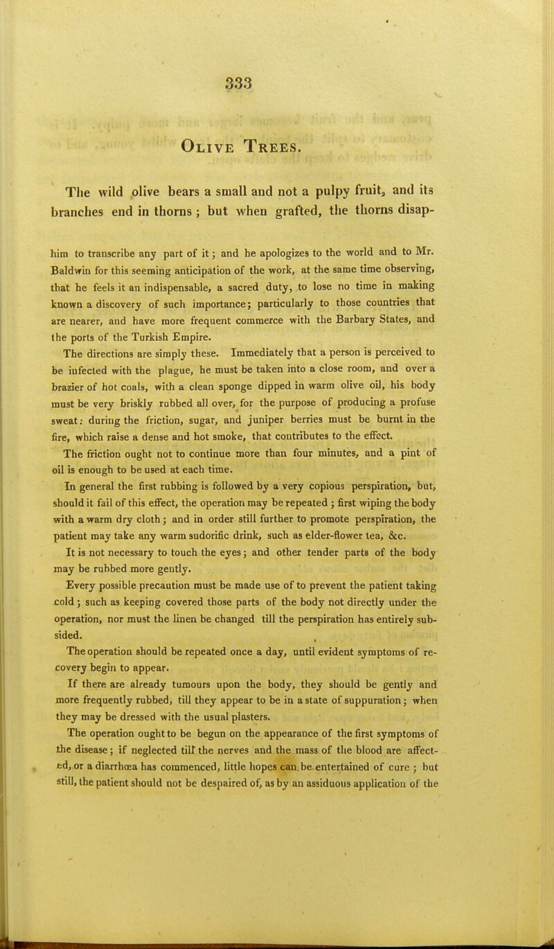 Olive Trees. The wild olive bears a small and not a pulpy fruit, and its branches end in thorns ; but when grafted, the thorns disap- him to transcribe any part of it; and he apologizes to the world and to Mr. Baldwin for this seeming anticipation of the work, at the same time observing, that he feels it an indispensable, a sacred duty, to lose no time in making known a discovery of such importance; particularly to those countries that are nearer, and have more frequent commerce with the Barbary States, and the ports of the Turkish Empire. The directions are simply these. Immediately that a person is perceived to be infected with the plague, he must be taken into a close room, and over a brazier of hot coals, with a clean sponge dipped in warm olive oil, his body must be very briskly rubbed all over, for the purpose of producing a profuse sweat; during the friction, sugar, and juniper berries must be burnt in the fire, which raise a dense and hot smoke, that contributes to the efiFcct. The friction ought not to continue more than four minutes, and a pint of oil is enough to be used at each time. In general the first rubbing is followed by a very copious perspiration, but, should it fail of this efiect, the operation may be repeated ; first wiping the body with a warm dry cloth; and in order still further to promote perspiration, the patient may take any warm sudorific drink, such as elder-flower tea, &c. It is not necessary to touch the eyes; and other tender parts of the body may be rubbed more gently. Every possible precaution must be made use of to prevent the patient taking cold; such as keeping covered those parts of the body not directly under the operation, nor must the linen be changed till the perspiration has entirely sub- sided. The operation should be repeated once a day, until evident symptoms of re- covery begin to appear. If there are already tumours upon the body, they should be gently and more frequently rubbed, till they appear to be in a state of suppuration; when they may be dressed with the usual plasters. The operation ought to be begun on the appearance of the first symptoms of the disease; if neglected tilt the nerves and the mass of the blood are afFect- td, or a diarrhoea has commenced, little hopes can be entertained of cure ; but still, the patient should not be despaired of, as by an assiduous application of the