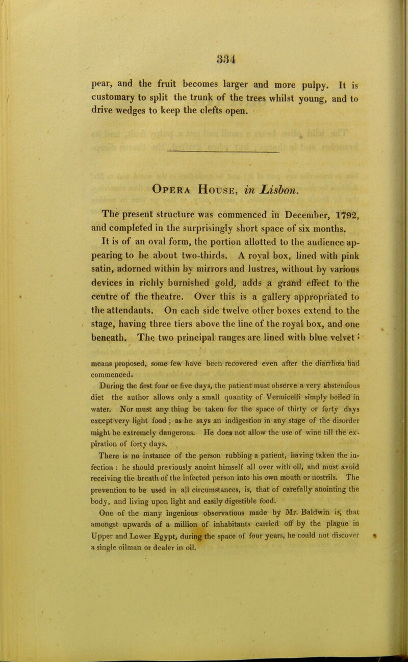 pear, and the fruit becomes larger and more pulpy. It is customary to split the trunk of the trees whilst young, and to drive wedges to keep the clefts open. Opera House, in Lisbon. The present structure was commenced in December, 1792, and completed in the surprisingly short space of six months. It is of an oval form, the portion allotted to the audience ap- pearing to be about two-thirds. A royal box, lined with pink satin, adorned within by mirrors and lustres, without by various devices in richly burnished gold, adds a grand effect to the centre of the theatre. Over this is a gallery appropriated to the attendants. On each side twelve other boxes extend to the stage, having three tiers above the line of the royal box, and one beneath. The two principal ranges are lined with blue velvet > means proposed, some few have been recovered even after the diafrhoea had commenced. During the first four or five days, the patient must observe a very abstemious diet the author allows only a small quantit}' of Vermicelli simply boiled in water. Nor must any thing be taken for the space of thirty or forty days except very light food ; as he says an indigestion in any stage of the disorder might be extremely dangerous. He does not allow the use of wine till the ex- piration of forty days. There is no instance of the person rubbing a patient, having taken the in- fection : he should previously anoint himself all over with oil, and must avoid receiving the breath of the infected person into his own mouth or nostrils. The prevention to be used in all circumstances, is, that of carefully anointing the body, and living upon light and easily digestible food. One of the many ingenious observations made by Mr. Baldwin is, that amongst upwards of a million of inhabitants carried off by the plague in Upper and Lower Egypt, during the space of four years, he could not discover a single oilman or dealer in oil.