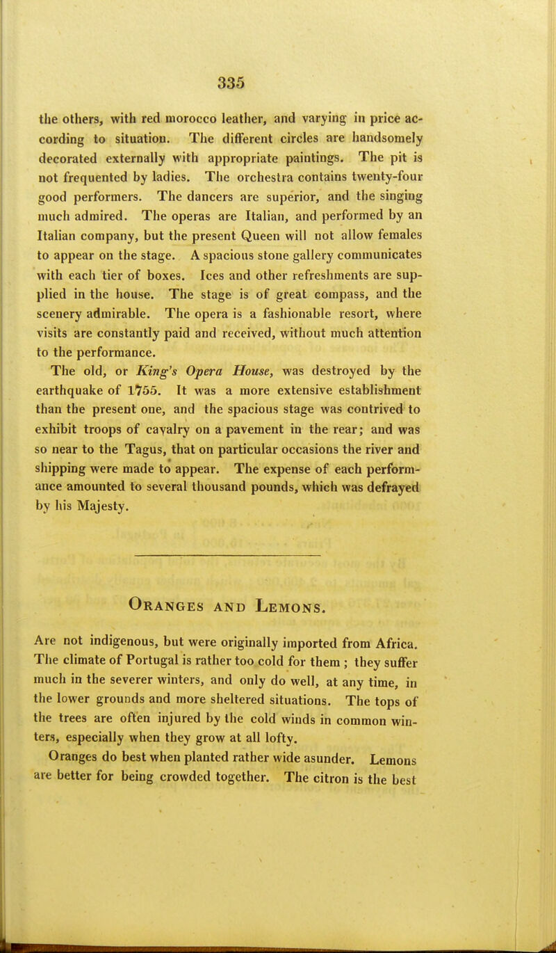the others, with red morocco leather, and varying in price ac- cording to situation. The different circles are handsomely decorated externally with appropriate paintings. The pit is not frequented by ladies. The orchestra contains twenty-four good performers. The dancers are superior, and the singing much admired. The operas are Italian, and performed by an Italian company, but the present Queen will not allow females to appear on the stage. A spacious stone gallery communicates with each tier of boxes. Ices and other refreshments are sup- plied in the house. The stage is of great compass, and the scenery admirable. The opera is a fashionable resort, where visits are constantly paid and received, without much attention to the performance. The old, or King's Opera House, was destroyed by the earthquake of 1755. It was a more extensive establishment than the present one, and the spacious stage was contrived to exhibit troops of cayalry on a pavement in the rear; and was so near to the Tagus, that on particular occasions the river and shipping were made to appear. The expense of each perform- ance amounted to several thousand pounds, which was defrayed by his Majesty. Oranges and Lemons. Are not indigenous, but were originally imported from Africa. The climate of Portugal is rather too cold for them ; they suffer much in the severer winters, and only do well, at any time, in the lower grounds and more sheltered situations. The tops of the trees are often injured by the cold winds in common win- ters, especially when they grow at all lofty. Oranges do best when planted rather wide asunder. Lemons are better for being crowded together. The citron is the best
