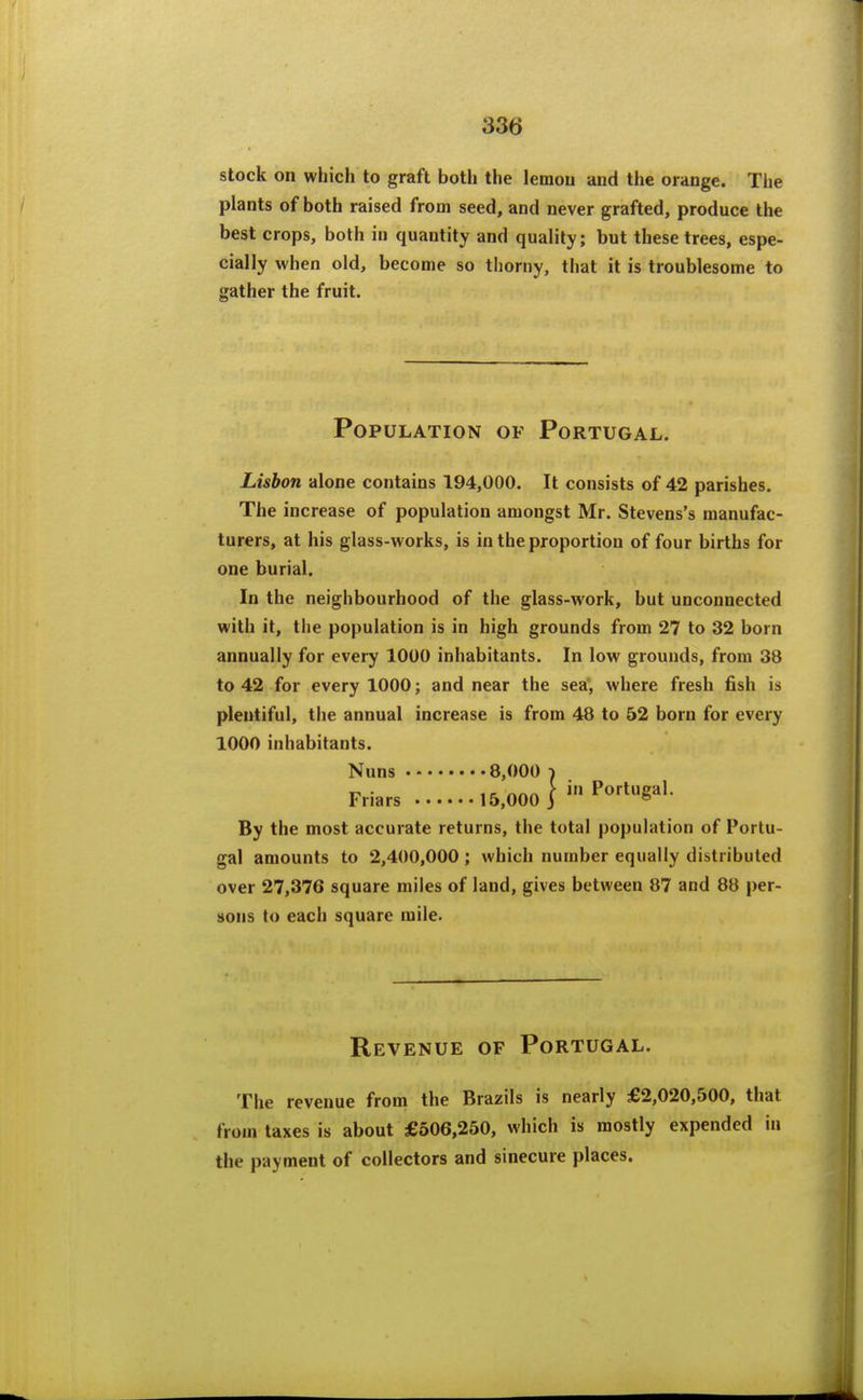 stock on which to graft both the lemou and the orange. The plants of both raised from seed, and never grafted, produce the best crops, both in quantity and quality; but these trees, espe- cially when old, become so thorny, that it is troublesome to gather the fruit. Population of Portugal. Lisbon alone contains 194,000. It consists of 42 parishes. The increase of population amongst Mr. Stevens's manufac- turers, at his glass-works, is in the proportion of four births for one burial. In the neighbourhood of the glass-work, but unconnected with it, the population is in high grounds from 27 to 32 born annually for every 1000 inhabitants. In low grounds, from 38 to 42 for every 1000; and near the sea', where fresh fish is plentiful, tlie annual increase is from 48 to 52 born for every 1000 inhabitants. Nuns 8,000 -i Friars 15.000 T P^''*^^'- By the most accurate returns, the total population of Portu- gal amounts to 2,400,000 ; which number equally distributed over 27,376 square miles of land, gives between 87 and 88 per- sons to each square mile. Revenue of Portugal. The revenue from the Brazils is nearly £2,020,500, that from taxes is about £506,250, which is mostly expended in the payment of collectors and sinecure places.