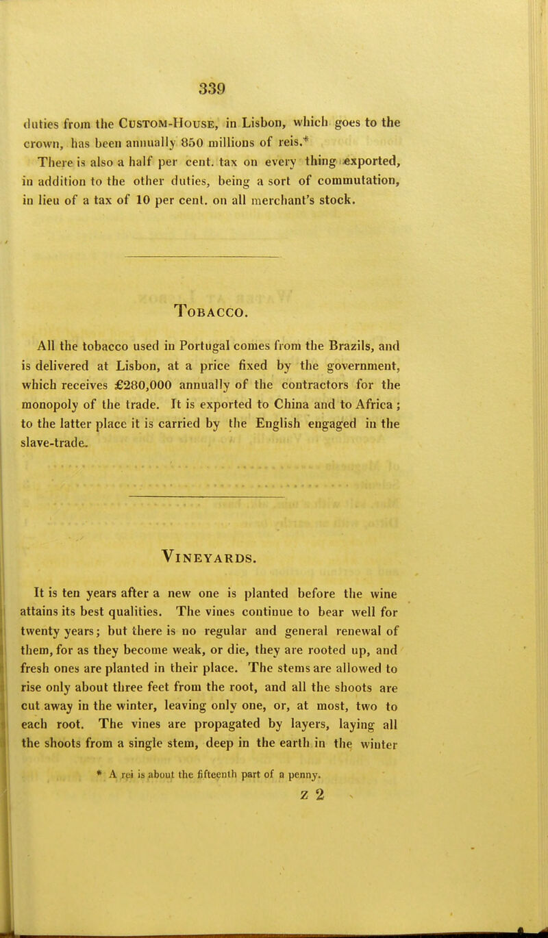 duties from the Custom-House, in Lisbon, which goes to the crown, has been annually 850 millions of reis.* There is also a half per cent, tax on every thing exported, in addition to the other duties, being a sort of commutation, in lieu of a tax of 10 per cent, on all merchant's stock. Tobacco. All the tobacco used in Portugal comes from the Brazils, and is delivered at Lisbon, at a price fixed by the government, which receives £280,000 annually of the contractors for the monopoly of the trade. It is exported to China and to Africa ; to the latter place it is carried by the English engaged in the slave-trade. Vineyards. It is ten years after a new one is planted before the wine attains its best qualities. The vines continue to bear well for twenty years; but there is no regular and general renewal of them, for as they become weak, or die, they are rooted up, and fresh ones are planted in their place. The stems are allowed to rise only about three feet from the root, and all the shoots are cut away in the winter, leaving only one, or, at most, two to each root. The vines are propagated by layers, laying all the shoots from a single stem, deep in the earth in the winter * A rei is about the fifteenth part of a penny. z 2