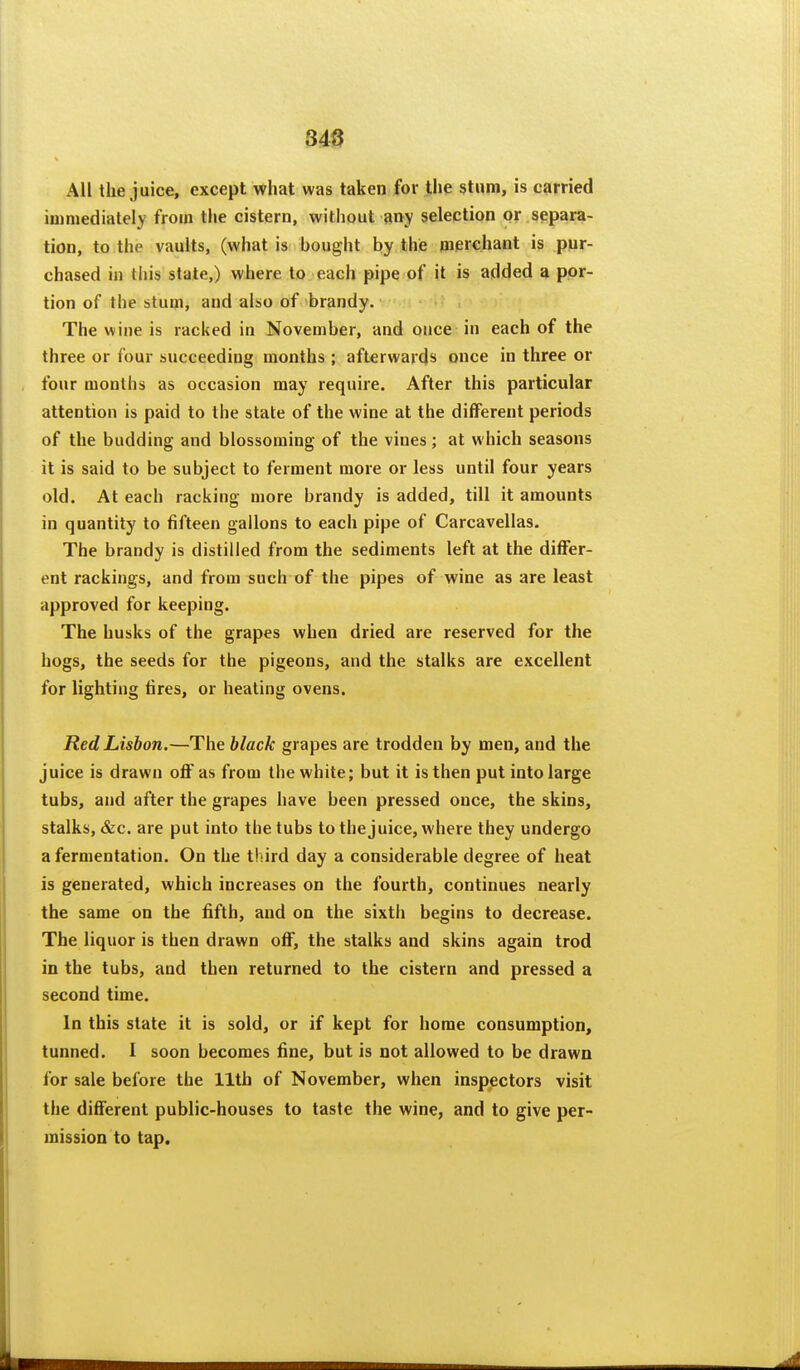 348 All the juice, except what was taken for the stum, is carried immediately from the cistern, witliout any selection or separa- tion, to the vaults, (what is bought by the merchant is pur- chased in this state,) where to each pipe of it is added a ppr- tion of the stum, and also of brandy. The wine is racked in November, and once in each of the three or four succeeding months ; afterwards once in three or four months as occasion may require. After this particular attention is paid to the state of the wine at the different periods of the budding and blossoming of the vines ; at which seasons it is said to be subject to ferment more or less until four years old. At each racking more brandy is added, till it amounts in quantity to fifteen gallons to each pipe of Carcavellas. The brandy is distilled from the sediments left at the differ- ent rackings, and from such of the pipes of wine as are least approved for keeping. The husks of the grapes when dried are reserved for the hogs, the seeds for the pigeons, and the stalks are excellent for lighting tires, or heating ovens. Red Lisbon.—The black grapes are trodden by men, and the juice is drawn off as from the white; but it is then put into large tubs, and after the grapes have been pressed once, the skins, stalks, &c. are put into the tubs to the juice, where they undergo a fermentation. On the third day a considerable degree of heat is generated, which increases on the fourth, continues nearly the same on the fifth, and on the sixth begins to decrease. The liquor is then drawn off, the stalks and skins again trod in the tubs, and then returned to the cistern and pressed a second time. In this state it is sold, or if kept for home consumption, tunned. I soon becomes fine, but is not allowed to be drawn for sale before the 11th of November, when inspiectors visit the different public-houses to taste the wine, and to give per- mission to tap.