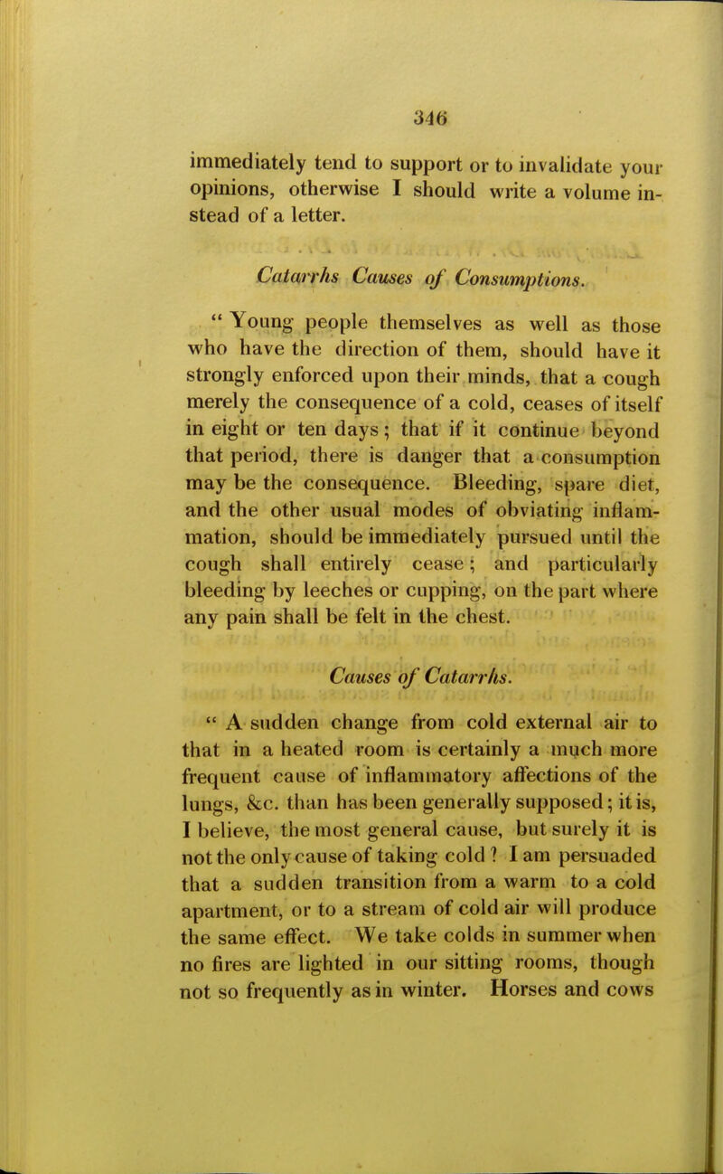 immediately tend to support or to invalidate your opinions, otherwise I should write a volume in- stead of a letter. Catm rhs Causes of Consumptions.  Young people themselves as well as those who have the direction of them, should have it strongly enforced upon their minds, that a eough merely the consequence of a cold, ceases of itself in eight or ten days; that if it continue beyond that period, there is danger that a consumption may be the consequence. Bleeding, spare diet, and the other usual modes of obviating inflam- mation, should be immediately pursued until the cough shall entirely cease; and particularly bleeding by leeches or cupping, on the part where any pain shall be felt in the chest. Causes of Catarrhs.  A sudden change from cold external air to that in a heated room is certainly a much more frequent cause of inflammatory affections of the lungs, &c. than has been generally supposed; it is, I believe, the most general cause, but surely it is not the only cause of taking cold ? I am persuaded that a sudden transition from a warm to a cold apartment, or to a stream of cold air will produce the same effect. We take colds in summer when no fires are lighted in our sitting rooms, though not so frequently as in winter. Horses and cows