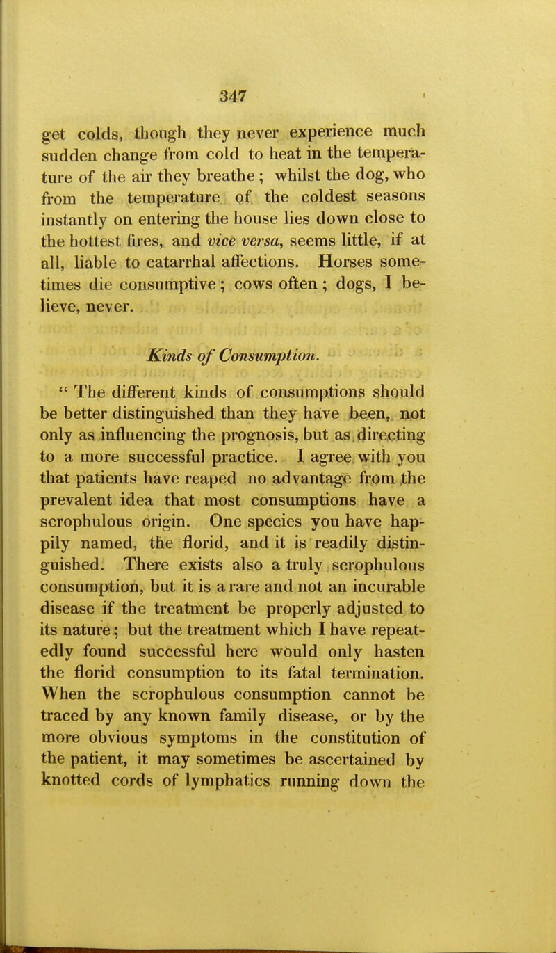 get colds, though they never experience much sudden change from cold to heat in the tempera- ture of the air they breathe ; whilst the dog, who from the temperature of the coldest seasons instantly on entering the house lies down close to the hottest fires, and vice versa, seems little, if at all, liable to catarrhal affections. Horses some- times die consumptive; cows often; dogs, I be- lieve, never. Kinds of Consumption.  The different kinds of consumptions should be better distinguished than they have been, not only as influencing the prognosis, but as, directing to a more successful practice. I agree with you that patients have reaped no advantage from the prevalent idea that most consumptions have a scrophulous origin. One species you have hap- pily named, the florid, and it is readily distin- guished. There exists also a truly scrophulous consumption, but it is a rare and not an incurable disease if the treatment be properly adjusted to its nature; but the treatment which I have repeat- edly found successful here wOuld only hasten the florid consumption to its fatal termination. When the scrophulous consumption cannot be traced by any known family disease, or by the more obvious symptoms in the constitution of the patient, it may sometimes be ascertained by knotted cords of lymphatics running down the