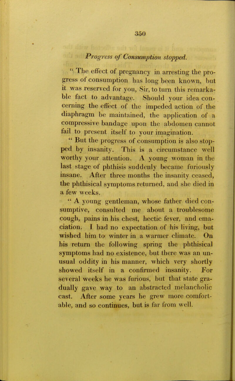 Progress of Consumption stopped,  The effect of pregnancy in arresting the pro- gress of consumption has long been known, but it was reserved for you, Sir, to turn this remarka- ble fact to advantage. Should your idea con- cerning the effect of the impeded action of the diaphragm be maintained, the application of a compressive bandage upon the abdomen cannot fail to present itself to your imagination. But the progress of consumption is also stop- ped by insanity. This is a circumstance well worthy your attention. A young woman in the last stage of phthisis suddenly became furiously insane. After three months the insanity ceased, the phthisical symptoms returned, and she died in a few weeks. *' A young gentleman, whose father died con- sumptive, consulted me about a troublesome cough, pains in his chest, hectic fever, and ema- ciation. I had no expectation of his living, but wished him to winter in a warmer climate. On his return the following spring the phthisical symptoms had no existence, but there was an un- usual oddity in his manner, which very shortly showed itself in a confirmed insanity. For several weeks he was furious, but that state gra- dually gave way to an abstracted melancholic cast. After some years he grew more comfort- able, and so continues, but is far from well.