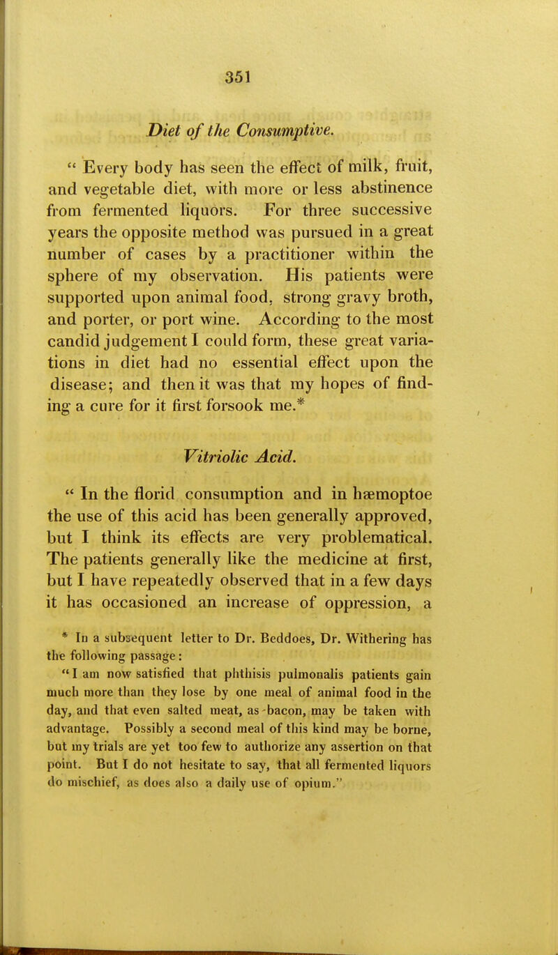 Diet of the Consumptive.  Every body has seen the effect of milk, fruit, and vegetable diet, with more or less abstinence from fermented liquors. For three successive years the opposite method was pursued in a great number of cases by a practitioner within the sphere of my observation. His patients were supported upon animal food, strong gravy broth, and porter, or port wine. According to the most candid judgement I could form, these great varia- tions in diet had no essential effect upon the disease; and then it was that my hopes of find- ing a cure for it first forsook me.* Vitriolic Acid.  In the florid consumption and in hsemoptoe the use of this acid has been generally approved, but I think its effects are very problematical. The patients generally like the medicine at first, but I have repeatedly observed that in a few days it has occasioned an increase of oppression, a * Id a subsequent letter to Dr. Beddoes, Dr. Withering has the following passage:  I am now satisfied that phthisis pulmonalis patients gain much more than they lose by one meal of animal food in the day, and that even salted meat, as-bacon, may be taken with advantage. Possibly a second meal of this kind may be borne, but my trials are yet too few to authorize any assertion on f hat point. But I do not hesitate to say, that all fermented liquors do mischief, as does also a daily use of opium.