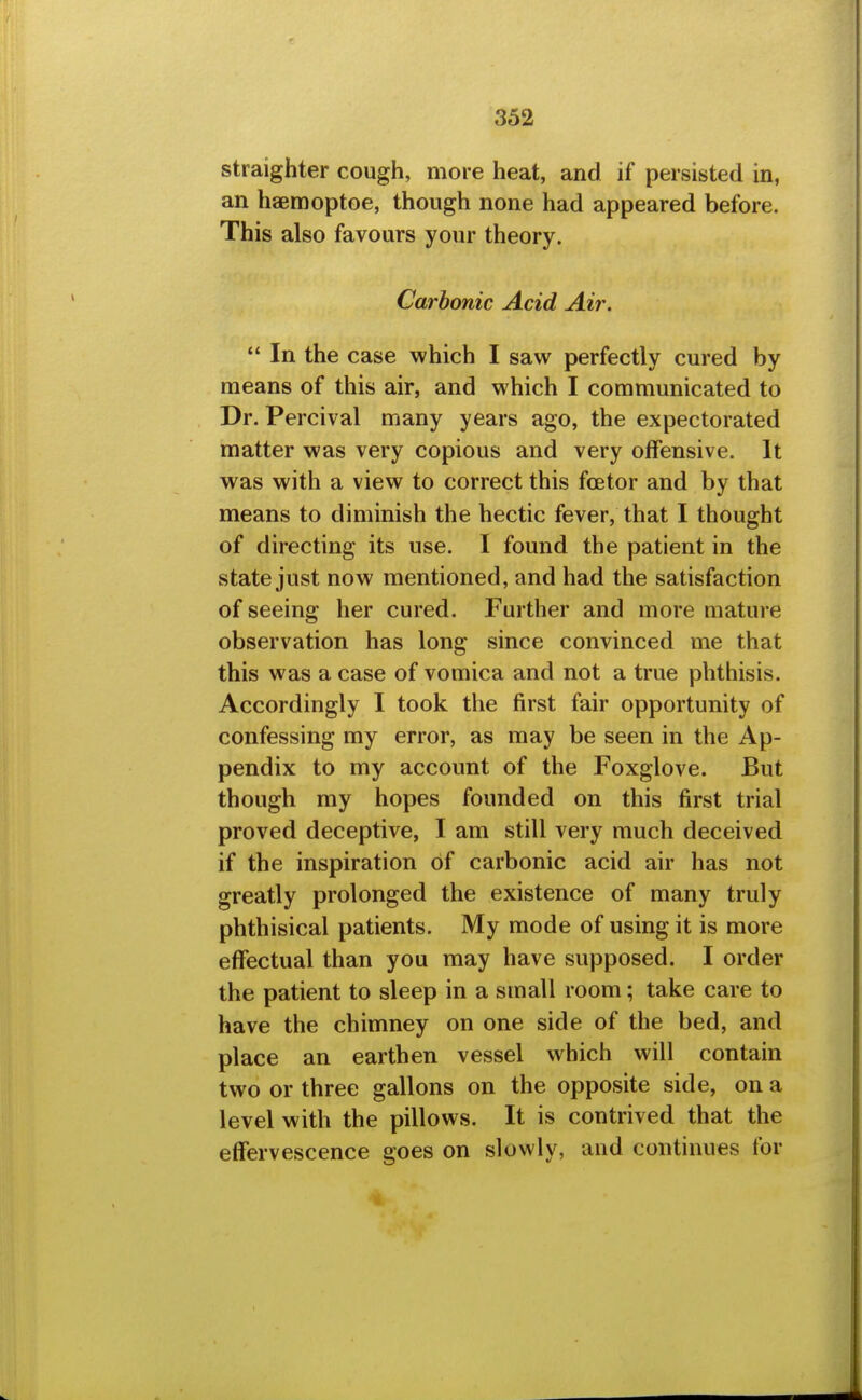 straighter cough, more heat, and if persisted in, an haemoptoe, though none had appeared before. This also favours your theory. Carbonic Acid Air. In the case which I saw perfectly cured by means of this air, and which I communicated to Dr. Percival many years ago, the expectorated matter was very copious and very offensive. It was with a view to correct this foetor and by that means to diminish the hectic fever, that I thought of directing its use. I found the patient in the state just now mentioned, and had the satisfaction of seeing her cured. Further and more mature observation has long since convinced me that this was a case of vomica and not a true phthisis. Accordingly I took the first fair opportunity of confessing my error, as may be seen in the Ap- pendix to my account of the Foxglove. But though my hopes founded on this first trial proved deceptive, I am still very much deceived if the inspiration of carbonic acid air has not greatly prolonged the existence of many truly phthisical patients. My mode of using it is more effectual than you may have supposed. I order the patient to sleep in a small room; take care to have the chimney on one side of the bed, and place an earthen vessel which will contain two or three gallons on the opposite side, on a level with the pillows. It is contrived that the effervescence goes on slowly, and continues for
