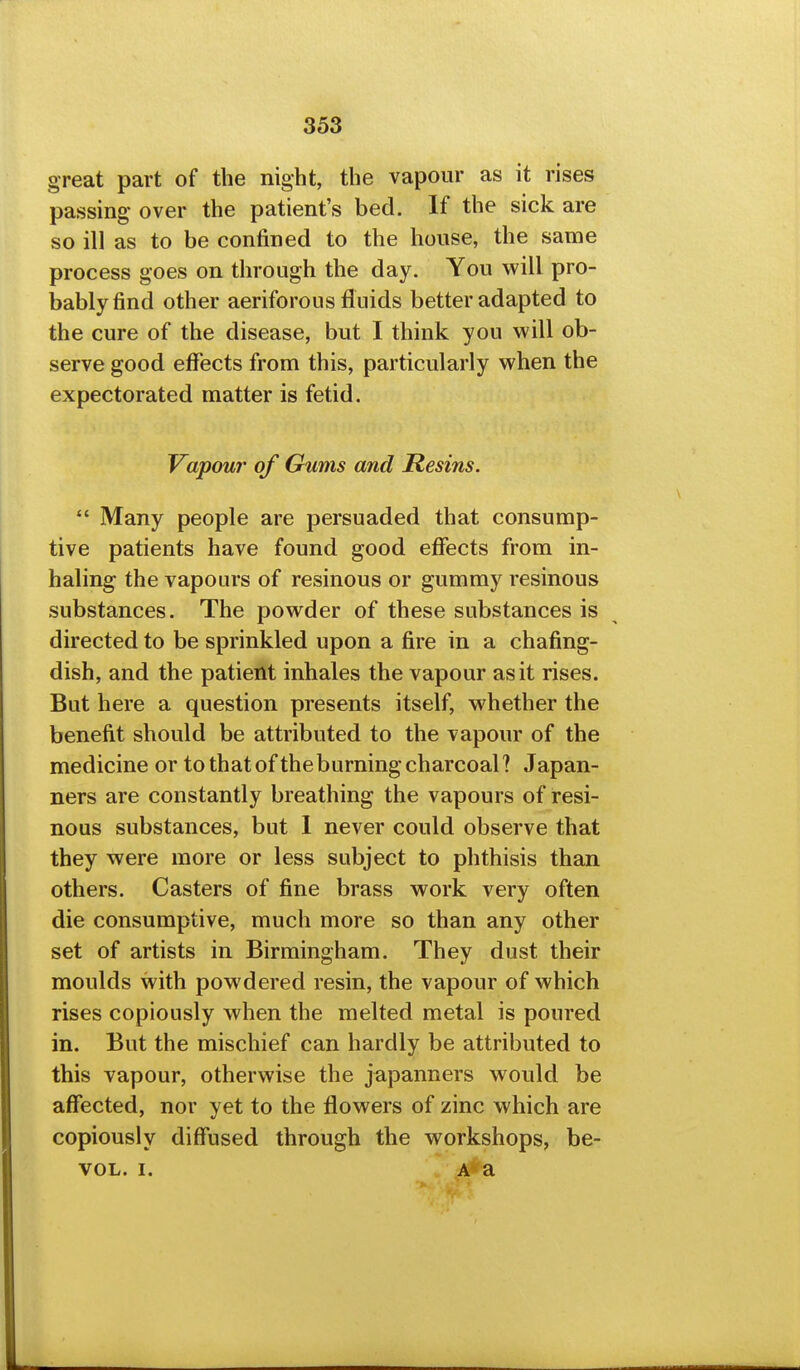great part of the night, the vapour as it rises passing over the patient's bed. If the sick are so ill as to be confined to the house, the same process goes on through the day. You will pro- bably find other aeriforous fluids better adapted to the cure of the disease, but I think you will ob- serve good effects from this, particularly when the expectorated matter is fetid. Vapour of Gums and Resins. *' Many people are persuaded that consump- tive patients have found good effects from in- haling the vapours of resinous or gummy resinous substances. The powder of these substances is directed to be sprinkled upon a fire in a chafing- dish, and the patient inhales the vapour as it rises. But here a question presents itself, whether the benefit should be attributed to the vapour of the medicine or to that of the burning charcoal? Japan- ners are constantly breathing the vapours of resi- nous substances, but I never could observe that they were more or less subject to phthisis than others. Casters of fine brass work very often die consumptive, much more so than any other set of artists in Birmingham. They dust their moulds with powdered resin, the vapour of which rises copiously when the melted metal is poured in. But the mischief can hardly be attributed to this vapour, otherwise the japanners would be affected, nor yet to the flowers of zinc which are copiously diffused through the workshops, be- VOL. I. V .?#a