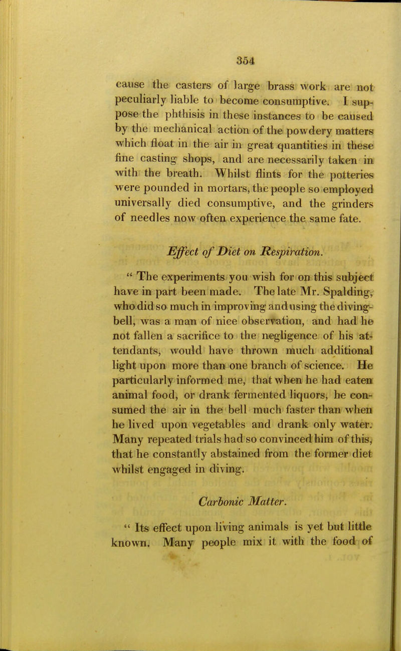 cause the casters of large brass work are not peculiarly liable to become consumptive. I sup- pose the phthisis in these instances to be caused by the mechanical action of the powdery matters which float in the air in great quantities in these fine casting shops, and are necessarily taken in with the breath. Whilst flints for the potteries were pounded in mortars, the people so employed universally died consumptive, and the grinders of needles now often experience the same fate. Effect of Diet on Respimtion.  The experiments you wish for on this subject have in part been made. The late Mr. Spalding, who did so much in improving and using the diving- bell, was a man of nice observation, and had he not fallen a sacrifice to the negligence of his at* tendants, would have thrown much additional light upon more than one branch of science. He particularly informed me, that when he had eaten animal food, or drank fermented liquors, he con- sumed the air in the bell much faster than when he lived upon vegetables and drank only water. Many repeated trials had so convinced him of this, that he constantly abstained from the former diet whilst engaged in diving. Carbonic Matter.  Its effect upon living animals is yet but little known. Many people mix it with the food of