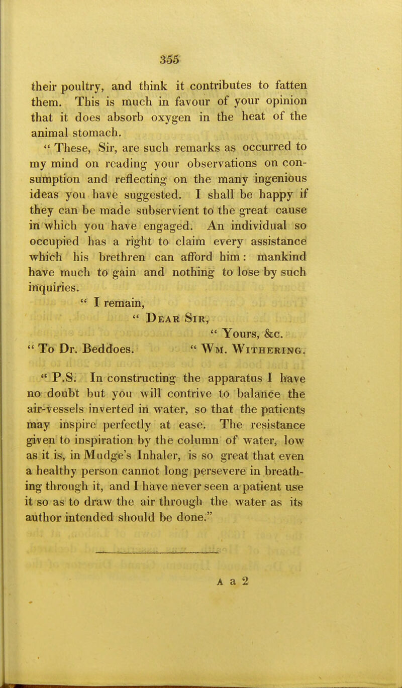 their poultry, and think it contributes to fatten them. This is much in favour of your opinion that it does absorb oxygen in the heat of the animal stomach.  These, Sir, are such remarks as occurred to my mind on reading your observations on con- sumption and reflecting on the many ingenious ideas you have suggested. I shall be happy if they can be made subservient to the great cause in which you have engaged. An individual so occupied has a right to claim every assistance which his brethren can afford him: mankind have much to gain and nothing to lose by such inquiries.  I remain,  Dear Sir, *' Yours, &c.  To Dr. Beddoes.  Wm. Witheringv  P.S. In constructing the apparatus I have no doubt but you will contrive to balance the air-vessels inverted in water, so that the patients may inspire perfectly at ease. The resistance given to inspiration by the column of water, low as it is, in Mudge's Inhaler, is so great that even a healthy person cannot long persevere in breath- ing through it, and I have never seen a patient use it so as to draw the air through the water as its author intended should be done. A a 2
