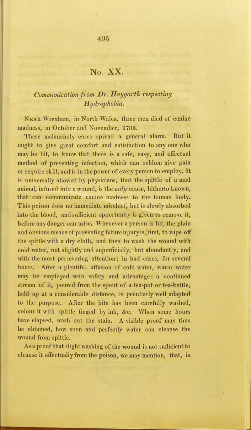 No. XX. Communication from Dr. Hay garth respecting Hydropliohia. Near Wrexham, in North Wales, three men died of canine madness, in October and November, 1788. These melancholy cases spread a general alarm. But it ought to give great comfort and satisfaction to any one who may be bit, to know that there is a safe, easy, and effectual method of preventing infection, which can seldom give pain or require skill, and is in the power of every person to employ. It is universally allowed by physicians, that the spittle of a mad animal, infused into a wound, is the onlij cause, hitherto known, that can communicate canine madness to the human body. This poison does no immediate mischief, but is slowly absorbed into the blood, and sufficient opportunity is given to remove it, before any danger can arise. Whenever a person is bit, the plain and obvious means of preventing future injury is,'.first, to wipe off the spittle with a dry cloth, and then to wash the wound with cold water, not slightly and superficially, but abundantly, and with the most persevering attention; in bad cases, for several hours. After a plentiful affusion of cold water, warm water may be employed with safety and advantage: a continued stream of it, poured from the spout of a tea-pot or tea-kettle, held up at a considerable distance, is peculiarly well adapted to the purpose. After the bite has been carefully washed, colour it with spittle tinged by ink, &c. When some hours have elapsed, wash out the stain. A visible proof may thus be obtained, how soon and perfectly water can cleanse the wound from spittle. As a proof that slight washing of the wound is not sufficient to cleanse it effectually from the poison, we may mention, that, in