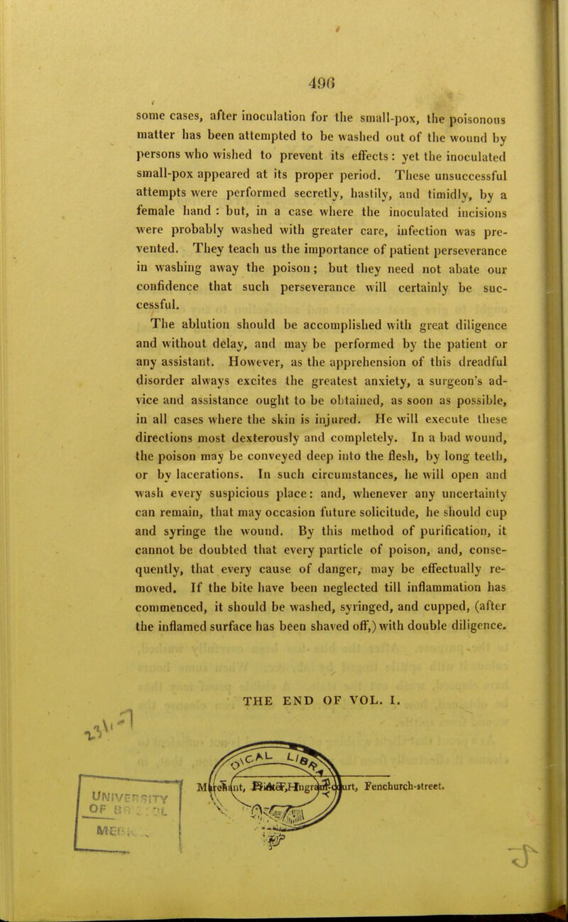 490 some cases, after inoculation for llie smalt-pox, the poisonous matter has been attempted to be washed out of the wound by persons who wished to prevent its eflPects : yet the inoculated small-pox appeared at its proper period. These unsuccessful attempts were performed secretly, hastily, and timidly, by a female hand : but, in a case where the inoculated incisions vere probably washed with greater care, infection was pre- vented. They teach us the importance of patient perseverance in washing away the poison; but they need not abate our confidence that such perseverance will certainly be suc- cessful. The ablution should be accomplished with great diligence and without delay, and may be performed by the patient or any assistant. However, as the apprehension of this dreadful disorder always excites the greatest anxiety, a surgeon's ad- vice and assistance ought to be obtained, as soon as possible, in all cases where the skin is injured. He will execute these directions most dexterously and completely. In a bad wound, the poison may be conveyed deep into the flesh, by long teeth, or by lacerations. In such circumstances, he will open and wash every suspicious place: and, whenever any uncertainty can remain, that may occasion future solicitude, he should cup and syringe the wound. By this method of purification, it cannot be doubted that every particle of poison, and, conse- quently, that every cause of danger, may be effectually re- moved. If the bite have been neglected till inflammation has commenced, it should be washed, syringed, and cupped, (after the inflamed surface has been shaved ofi*,) with double diligence. THE END OF VOL. I.