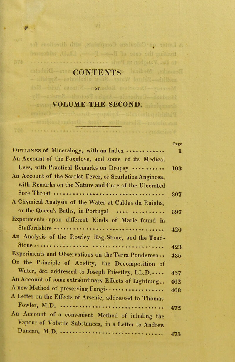 CONTENTS OF VOLUME THE SECOND. Page Outlines of Mineralogy, with an Index 1 An Account of tlie Foxglove, and some of its Medical Uses, with Practical Remarks on Dropsy 103 An Account of the Scarlet Fever, or Scarlatina Anginosa, with Remarks on the Nature and Cure of the Ulcerated Sore Throat 307 A Chymical Analysis of tbe Water at Caldas da Rainha, or the Queen's Baths, in Portugal 397 Experiments upon different Kinds of Marie found in Staffordshire ,. 420 An Analysis of the Rowley Rag-Stone, and the Toad- Stone • , 423 Experiments and Observations on the Terra Ponderosa.. 435 On the Principle of Acidity, the Decomposition of Water, &c. addressed to Joseph Priestley, LL.D. 457 An Account of some extraordinary Effects of Lightning.. 462 A new Method of preserving Fungi 468 A Letter on the Effects of Arsenic, addressed to Thomas Fowler, M.D 472 An Account of a convenient Method of inhaling the Vapour of Volatile Substances, in a Letter to Andrew Duncan, M.D.