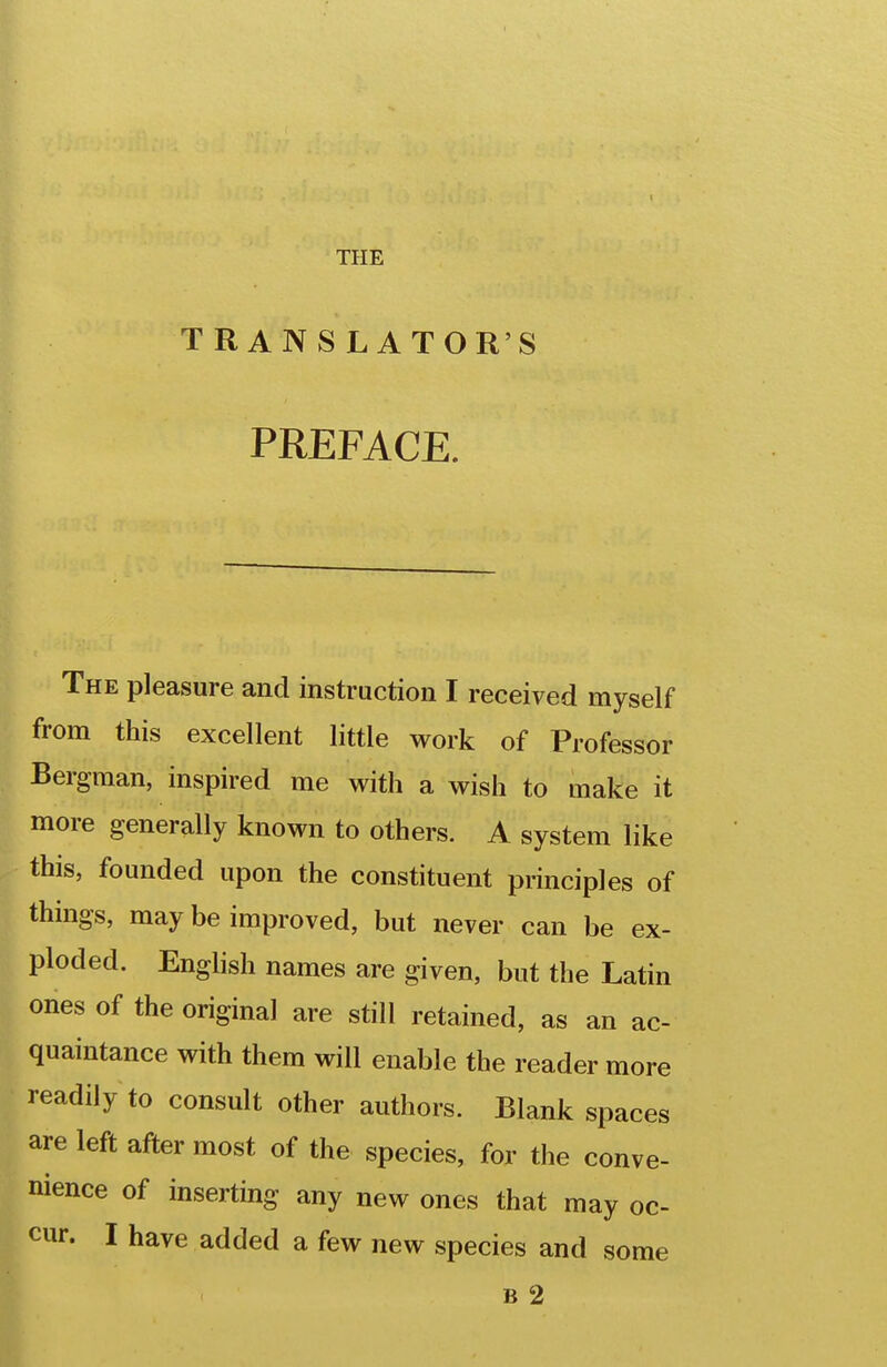 TRANSLATOR'S PREFACE. The pleasure and instruction I received myself from this excellent little work of Professor Bergman, inspired me with a wish to make it more generally known to others. A system like this, founded upon the constituent principles of things, may be improved, but never can be ex- ploded. English names are given, but the Latin ones of the original are still retained, as an ac- quaintance with them will enable the reader more readily to consult other authors. Blank spaces are left after most of the species, for the conve- nience of inserting any new ones that may oc- cur. I have added a few new species and some B 2