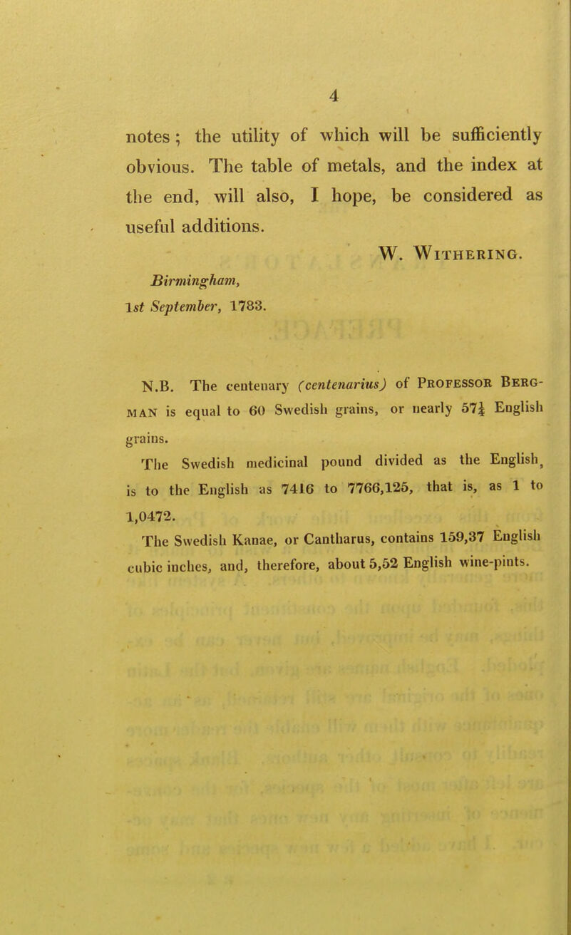 notes; the utility of which will be sufficiently obvious. The table of metals, and the index at the end, will also, I hope, be considered as useful additions. W. Withering. Birmingham, 1st September, 1783. N.B. The centenary (centenarius) of Professor Berg- man is equal to 60 Swedish grains, or nearly 57^ English grains. The Swedish medicinal pound divided as the English, is to the English as 7416 to 7766,125, that is, as 1 to 1,0472. The Swedish Kanae, or Cantharus, contains 159,37 English cubic inches, and, therefore, about 5,52 English wine-pints.