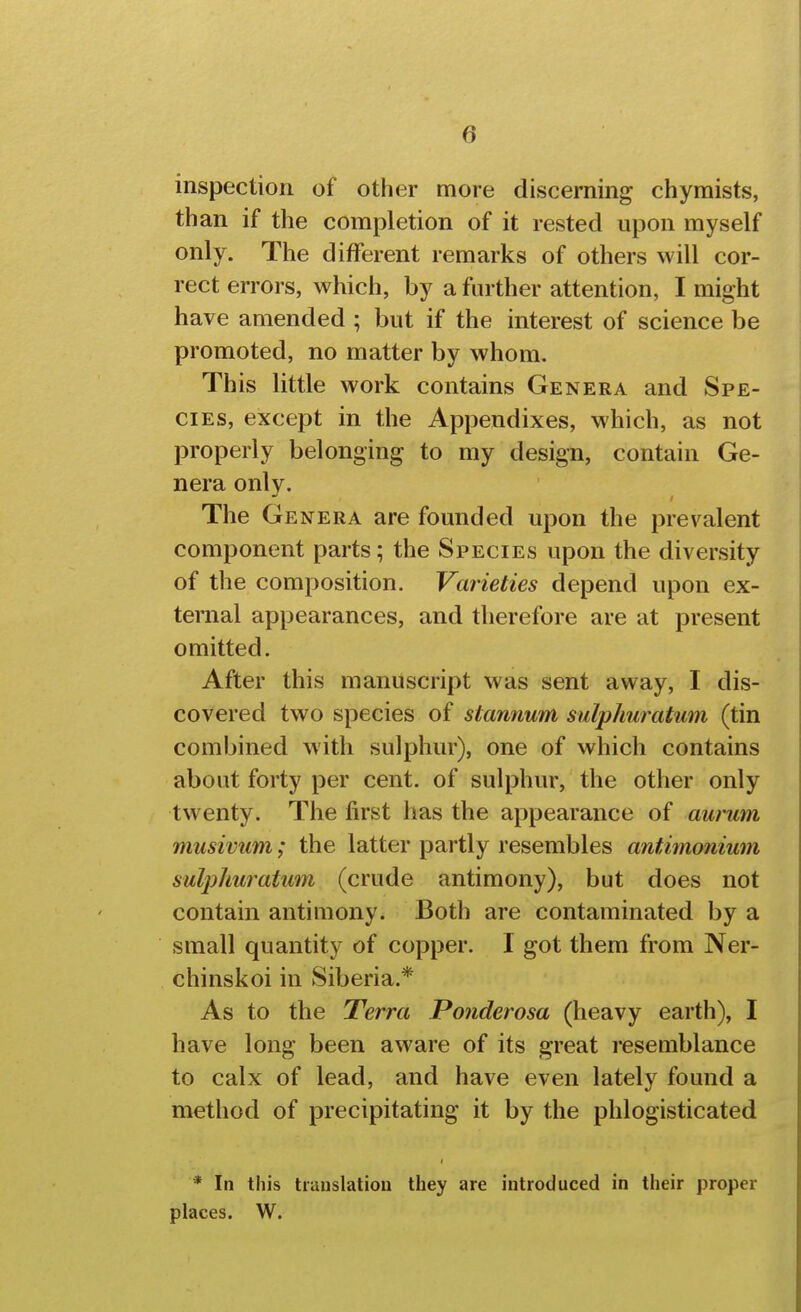 inspection of other more discerning chymists, than if the completion of it rested upon myself only. The different remarks of others will cor- rect errors, which, by a further attention, I might have amended ; but if the interest of science be promoted, no matter by whom. This little work contains Genera and Spe- cies, except in the Appendixes, which, as not properly belonging to my design, contain Ge- nera only. The G ENERA are founded upon the prevalent component parts; the Species upon the diversity of the composition. Varieties depend upon ex- ternal appearances, and therefore are at present omitted. After this manuscript was sent away, I dis- covered two species of stannum sulphuratiim (tin combined with sulphur), one of which contains about forty per cent, of sulphur, the other only twenty. The first has the appearance of awum miisivum; the latter partly resembles antimonium sulplmratum (crude antimony), but does not contain antimony. Both are contaminated by a small quantity of copper. I got them from Ner- chinskoi in Siberia.* As to the Terra Ponderosa (heavy earth), I have long been aware of its great resemblance to calx of lead, and have even lately found a method of precipitating it by the phlogisticated * In this tiauslatioa they are introduced in their proper places. W.