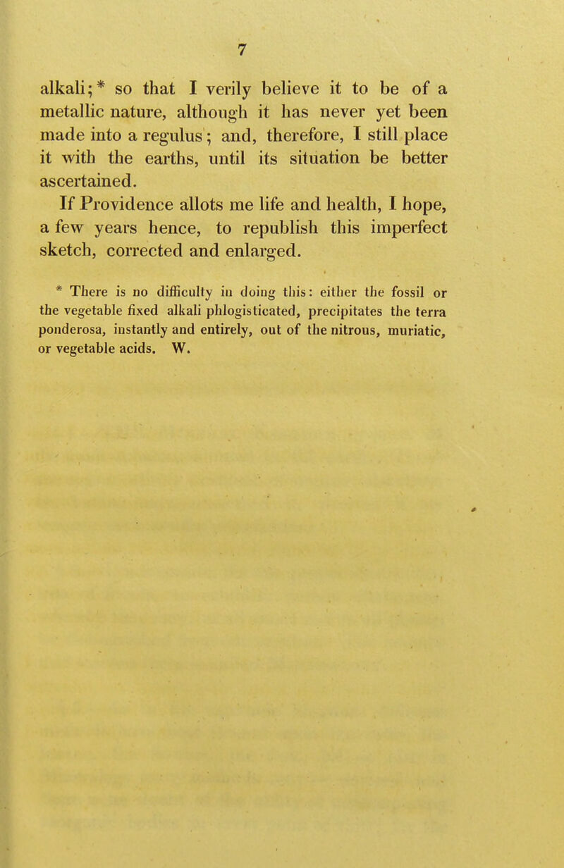 alkali;* so that I verily believe it to be of a metallic nature, although it has never yet been made into a regulus; and, therefore, I still place it with the earths, until its situation be better ascertained. If Providence allots me life and health, I hope, a few years hence, to republish this imperfect sketch, corrected and enlarged. * There is no difficulty iu doing this: either the fossil or the vegetable fixed alkali phlogisticated, precipitates the terra poiiderosa, instantly and entirely, out of the nitrous, muriatic, or vegetable acids. W.