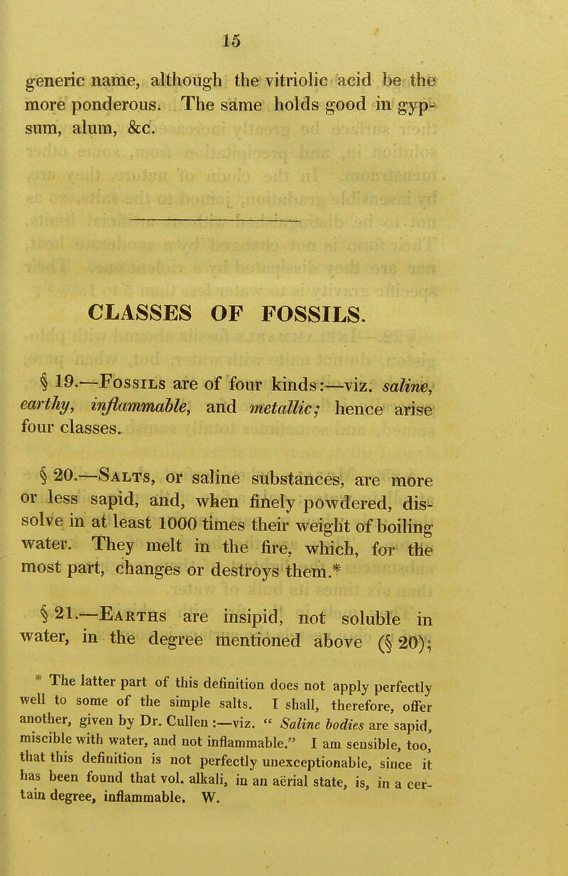 generic name, although the vitriolic acid be the more ponderous. The same holds good in gyp^-- sum, alum, &c. CLASSES OF FOSSILS. § 19.—Fossils are of four kinds :—viz. saline, earthy, inflammable, and metallic; hence arise four classes. § 20.—Salts, or saline substances, are more or less sapid, and, when finely powdered, dis- solve in at least 1000 times their weight of boiling water. They melt in the fire, which, for the most part, changes or destroys them.* § 21.—Earths are insipid, not soluble in water, in the degree mentioned above (§ 20); * The latter part of this definition does not apply perfectly well to some of the simple salts. I shall, therefore, offer another, given by Dr. Cullen :—viz. « Saline bodies are sapid, miscible with water, and not inflammable. I am sensible, too, that this definition is not perfectly unexceptionable, since it has been found that vol. alkali, in an aerial state, is, in a cer- tam degree, inflammable, W.