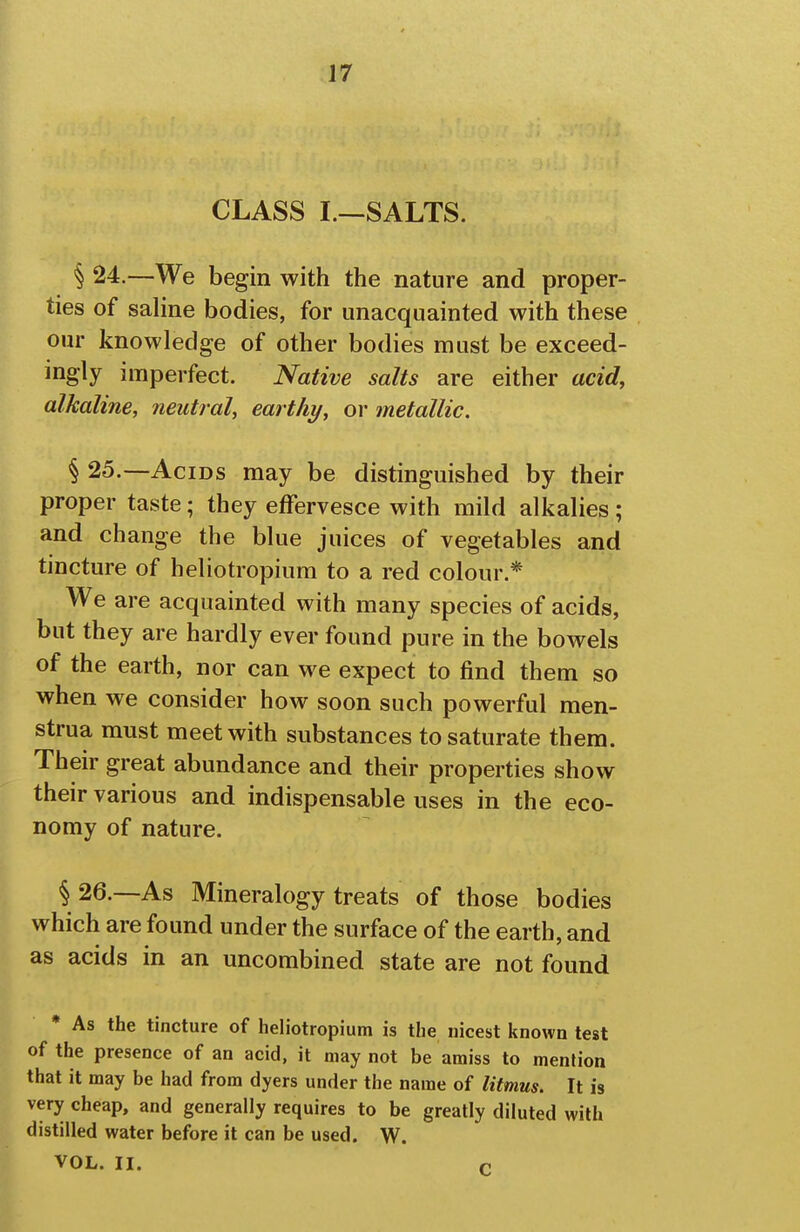 CLASS I.—SALTS. § 24.—We begin with the nature and proper- ties of saline bodies, for unacquainted with these our knowledge of other bodies must be exceed- ingly imperfect. Native salts are either acid, alkaline, neutral, earthy, or metallic. § 25.—Acids may be distinguished by their proper taste; they effervesce with mild alkalies; and change the blue juices of vegetables and tincture of heliotropium to a red colour.* We are acquainted with many species of acids, but they are hardly ever found pure in the bowels of the earth, nor can we expect to find them so when we consider how soon such powerful men- strua must meet with substances to saturate them. Their great abundance and their properties show their various and indispensable uses in the eco- nomy of nature. § 26.—As Mineralogy treats of those bodies which are found under the surface of the earth, and as acids in an uncombined state are not found * As the tincture of heliotropium is the nicest known test of the presence of an acid, it may not be amiss to mention that it may be had from dyers under the name of litmus. It is very cheap, and generally requires to be greatly diluted with distilled water before it can be used. W. VOL. II. c