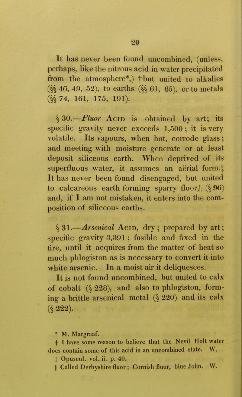 It has never been found uncombined, (unless, perhaps, like the nitrous acid in water precipitated from the atmosphere*,) f but united to alkalies 46, 49, 52), to earths (^§61, 65), or to metals 74, 161, 175, 191). § 30.—Fluor Acid is obtained by art; its specific gravity never exceeds 1,500; it is very volatile. Its vapours, when hot, corrode glass; and meeting with moisture generate or at least deposit siliceous earth. When deprived of its superfluous water, it assumes an aerial form.J It has never been found disengaged, but united to calcareous earth forming sparry fluor,|l (§ ,96) and, if I am not mistaken, it enters into the com- position of siliceous earths. ^31.—Arsenical Acijy, dry; prepared by art; specific gravity 3,391 ; fusible and fixed in the fire, until it acquires from the matter of heat so much phlogiston as is necessary to convert it into white arsenic. In a moist air it deliquesces. It is not found uncombined, but united to calx of cobalt (§ 228), and also to phlogiston, form- ing a brittle arsenical metal (§ 220) and its calx 222). * M. Margraaf. t I have some reason to believe that the Nevil Holt water does contain some of this acid in an uncombined state. W. J Opuscul. vol. ii. p. 40. 11 Called Derbyshire fluor ; Cornish fluor, blue John. W.