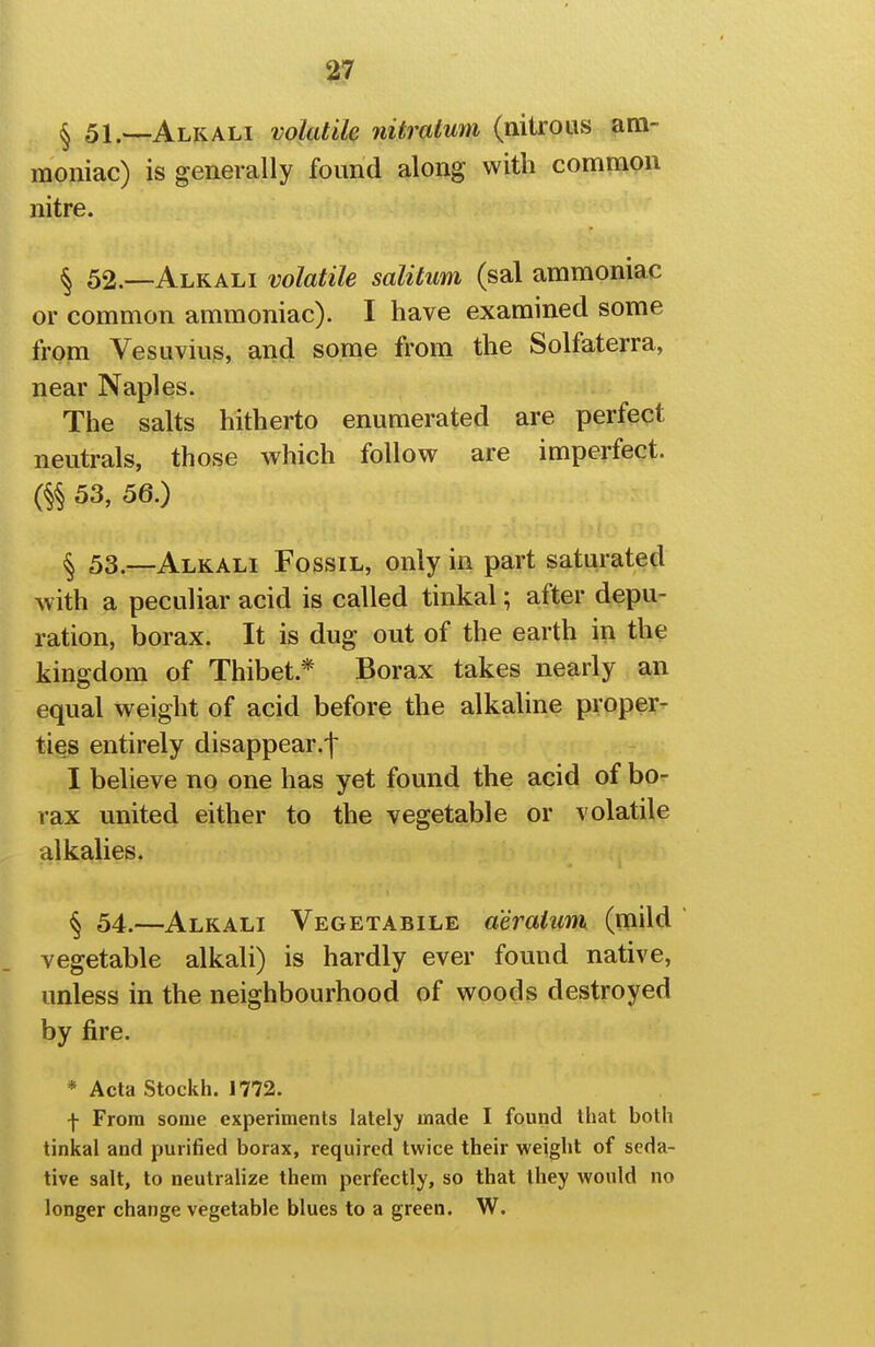 ^ 51.—Alkali volatile nitralum (nitrous am- moniac) is generally found along with common nitre. § 52—Alkali volatile salitum (sal ammoniac or common ammoniac). I have examined some from Vesuvius, and some from the Solfaterra, near Naples. The salts hitherto enumerated are perfect neutrals, those which follow are imperfect. % 53, 56.) § 53.—Alkali Fossil, only in part saturated with a peculiar acid is called tinkal; after depu- ration, borax. It is dug out of the earth in the kingdom of Thibet.* Borax takes nearly an equal weight of acid before the alkaline proper- ties entirely disappear.! I believe no one has yet found the acid of bo- rax united either to the vegetable or volatile alkalies. § 54.—Alkali Vegetabile a'eralum (mild vegetable alkali) is hardly ever found native, unless in the neighbourhood of woods destroyed by fire. * Acta Stockh. 1772. f From some experiments lately made I found that both tinkal and purified borax, required twice their weight of seda- tive salt, to neutralize them perfectly, so that they would no longer change vegetable blues to a green. W.