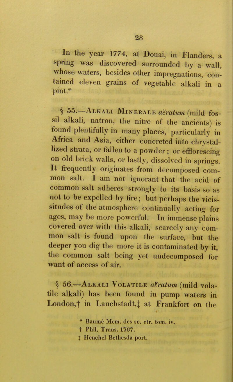 In the year 1774, at Douai, in Flanders, a spring was discovered surrounded by a wall, whose waters, besides other impregnations, con- tained eleven grains of vegetable alkali in a pint.* § 55.—Alkali Minerale aeratum (mild fos- sil alkali, natron, the nitre of the ancients) is found plentifully in many places, particularly in Africa and Asia, either concreted into chrystal- lized strata, or fallen to a powder; or efflorescing on old brick walls, or lastly, dissolved in springs. It frequently originates from decomposed com- mon salt. 1 am not ignorant that the acid of common salt adheres strongly to its basis so as not to be expelled by fire; but perhaps the vicis- situdes of the atmosphere continually acting for ages, may be more powerful. In immense plains covered over with this alkali, scarcely any com- mon salt is found upon the surface, but the deeper you dig the more it is contaminated by it, the common salt being yet undecoraposed for want of access of air. § 56.—Alkali Volatile aeratum (mild vola- tile alkali) has been found in pump waters in London,! Lauchstadt,t at Frankfort on the * Baume Mem. des sc. etr. torn. iv. t Phil. Trans. 1767. X Henchel Bethesda port.