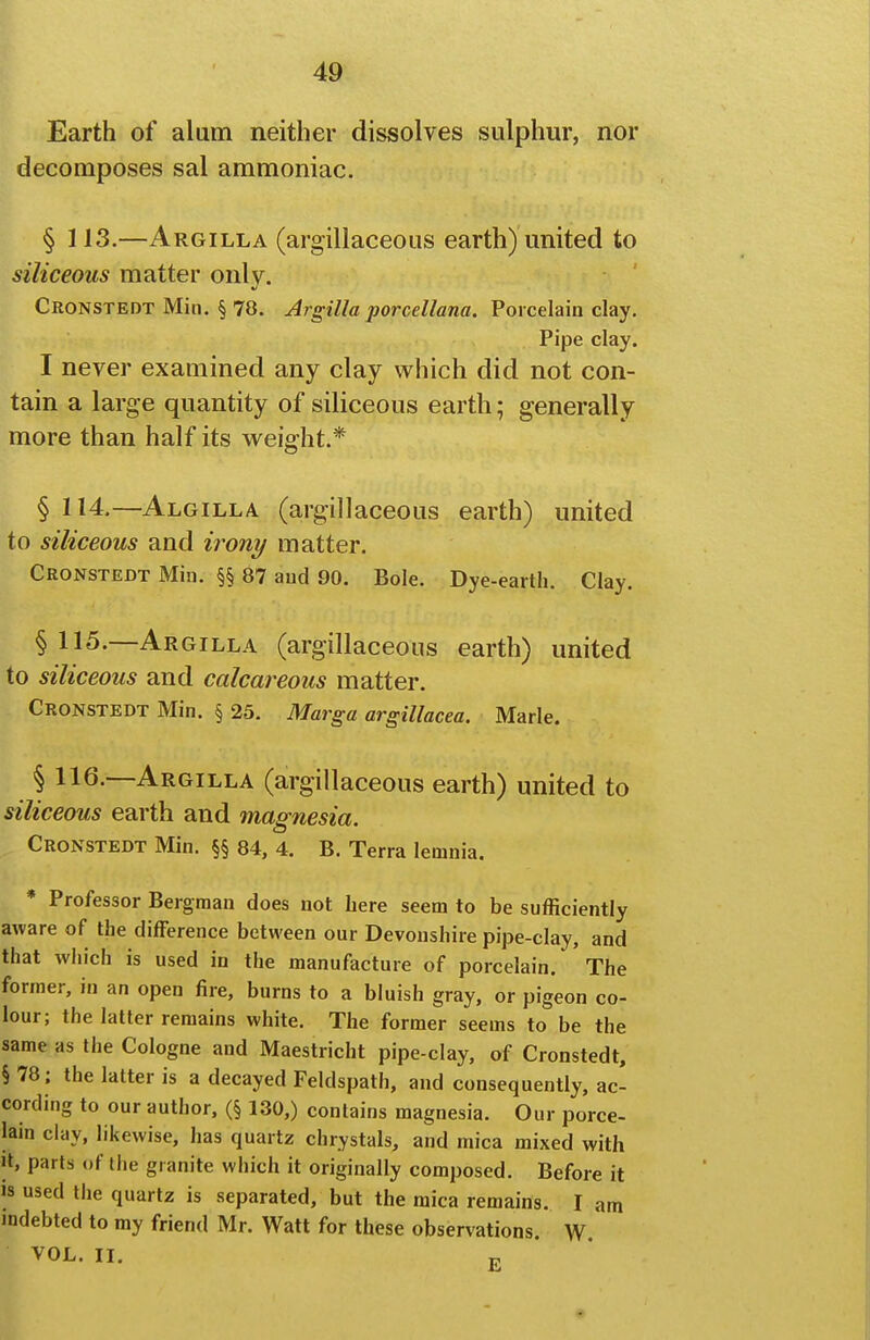 Earth of alum neither dissolves sulphur, nor decomposes sal ammoniac. § 113.—Argilla (argillaceous earth) united to siliceous matter only. Cronstedt Min. § 78. Argilla porcellana. Porcelain clay. Pipe clay. I never examined any clay which did not con- tain a large quantity of siliceous earth; generally more than half its weight.* § 114.—Algilla (argillaceous earth) united to siliceous and irony matter. Cronstedt Min. §§ 87 and 90. Bole. Dye-earth. Clay. § 115.—Argilla (argillaceous earth) united to siliceous and calcareous matter. Cronstedt Min. § 25. Marga argillacea. Marie. § 116.—Argilla (argillaceous earth) united to siliceous earth and magnesia. Cronstedt Min. §§ 84, 4. B. Terra lemnia. * Professor Bergman does not here seem to be sufficiently aware of the difference between our Devonshire pipe-clay, and that which is used in the manufacture of porcelain. The former, in an open fire, burns to a bluish gray, or pigeon co- lour; the latter remains white. The former seems to be the same as the Cologne and Maestricht pipe-clay, of Cronstedt, § 78; the latter is a decayed Feldspath, and consequently, ac- cording to our author, (§ 130,) contains magnesia. Our porce- lain clay, likewise, has quartz chrystals, and mica mixed with It, parts of the granite which it originally composed. Before it IS used the quartz is separated, but the mica remains. I am indebted to my friend Mr. Watt for these observations. W. VOL. II. „