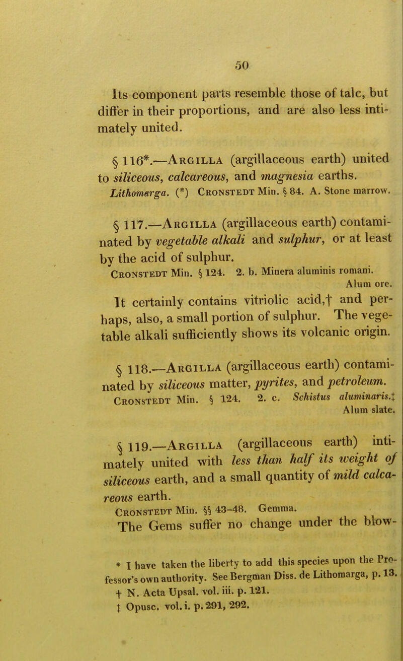 Its component parts resemble those of talc, but differ in their proportions, and are also less inti- mately united. ^Xlg*.—Argilla (argillaceous earth) united to siliceous, calcareous, and magnesia earths. Lithomarga. (*) Cronstedt Min. § 84. A. Stone marrow. § 117.—Argilla (argillaceous earth) contami- nated by vegetable alkali and sulphur, or at least by the acid of sulphur. Cronstedt Min. § 124. 2. b. Minera aluminis romani. Alum ore. It certainly contains vitriolic acid,t and per- haps, also, a small portion of sulphur. The vege- table alkali sufficiently shows its volcanic origin. ^ 118. Argilla (argillaceous earth) contami- nated by siliceous matter, pyrites, and petroleum. Cronstedt Min. § 124. 2. c. Sehistus aluminaris.X Alum slate. ^ 119.—Argilla (argillaceous earth) inti- mately united with less than half its weight oj siliceous earth, and a small quantity of mild calca- reous earth. Cronstedt Min. 43-48. Gemma. The Gems suffer no change under the blow- « I have taken the liberty to add this species upon the I fessor's own authority. See Bergman Diss, de Lithomarga, p. t N. Acta Upsal. vol. iii. p. 121. X Opusc. vol.i. p. 291, 292.