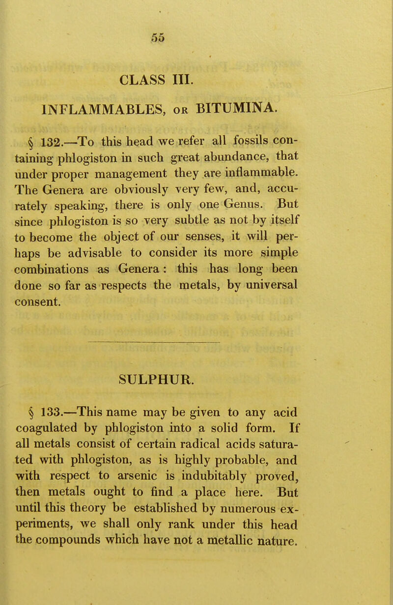 CLASS III. INFLAMMABLES, or BITUMINA. § 132.-—To this head we refer all fossils con- taining phlogiston in such great abundance, that under proper management they are inflammable. The Genera are obviously very few, and, accu- rately speaking, there is only one Genus. But since phlogiston is so very subtle as not by itself to become the object of our senses, it will per- haps be advisable to consider its more simple combinations as Genera: this has long been done so far as respects the metals, by universal consent. SULPHUR. § 133.—This name may be given to any acid coagulated by phlogiston into a solid form. If all metals consist of certain radical acids satura- ted with phlogiston, as is highly probable, and with respect to arsenic is indubitably proved, then metals ought to find a place here. But until this theory be established by numerous ex- periments, we shall only rank under this head the compounds which have not a metallic nature.