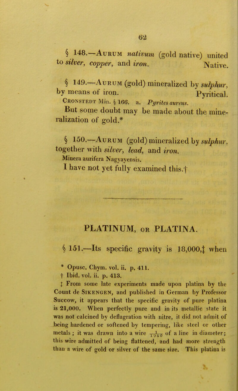 § 148.—AuRUM naiivum (gold native) united to silver, copper, and iron. Native. § 149.—AuRUM (gold) mineralized by sulphur, by means of iron. Pyritical. Cronstedt Min. § 166. a. Pyrites aureus. But some doubt may be made about the mine- ralization of gold.* § 150.—AuRUM (gold) mineralized by 5w/;?Awr, together with silver, lead, and iron. Minera aurifera Nagyayensis. I have not yet fully examined this-t PLATINUM, OR PLATINA. § 151.—Its specific gravity is 18,000,| when * Opusc. Chym. vol. ii. p. 411. t Ibid. vol. ii. p. 413. X From some late experiments made upon platina by the Count de Sikengen, and published in German by Professor Succow, it appears that the specific gravity of pure platina is 21,000. When perfectly pure and in its metallic state it was not calcined by deflagration with nitre, ii did not admit of being hardened or softened by tempering, like steel or other metals ; it was drawn into a wire xgVff ^ ''^ diameter; this wire admitted of being flattened, and had more strength than a wire of gold or silver of the same size. This platina is