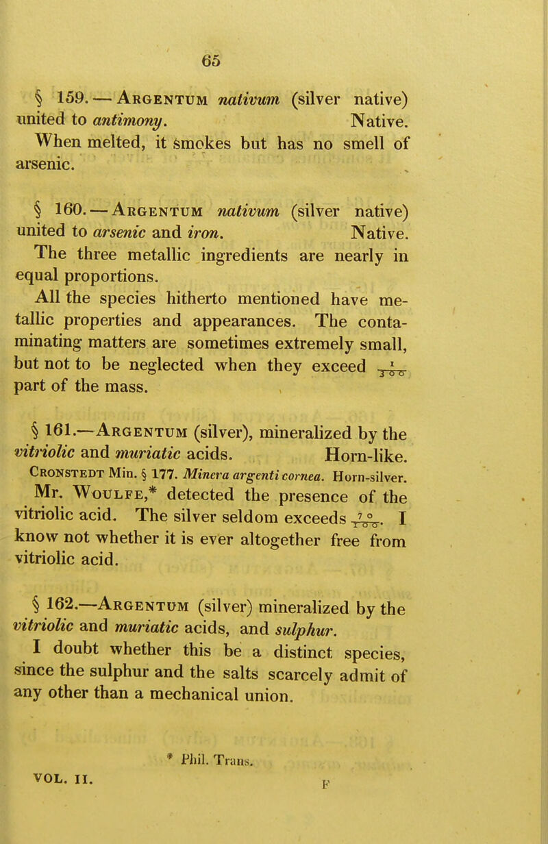 § 159. — Argentum nativum (silver native) united to antimony. Native. When melted, it Smokes but has no smell of arsenic. § 160. — Argentum nativum (silver native) united to arsenic and iron. Native. The three metallic ingredients are nearly in equal proportions. All the species hitherto mentioned have me- talhc properties and appearances. The conta- minating matters are sometimes extremely small, but not to be neglected when they exceed part of the mass. § 161.—Argentum (silver), minerahzed by the vitriolic and muriatic acids. Horn-like. Cronstedt Min. § 177. Minera argenti cornea. Horn-silver. Mr. WoULFE,* detected the presence of the vitriolic acid. The silver seldom exceeds 4^. I know not whether it is ever altogether free from vitriolic acid. § 162.--ARGENTUM (silver) minerahzed by the vitriolic and muriatic acids, and sulphur. I doubt whether this be a distinct species, since the sulphur and the salts scarcely admit of any other than a mechanical union. * Phil. TriiHs. VOL. II.