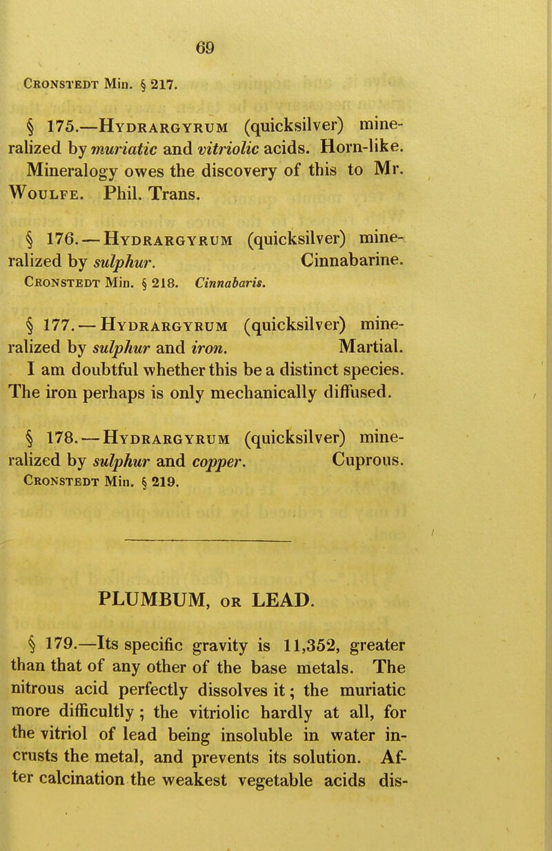 Cronstedt Min. § 217. § 175.—Hydrargyrum (quicksilver) mine- ralized by muriatic and vitriolic acids. Horn-like. Mineralogy owes the discovery of this to Mr. WouLFE. Phil. Trans. § 176. — Hydrargyrum (quicksilver) mine- ralized by sulphur. Cinnabarine. Cronstedt Min. § 218. Cinnabaris. § 177. — Hydrargyrum (quicksilver) mine- ralized by sulphur and iron. Martial. I am doubtM whether this be a distinct species. The iron perhaps is only mechanically diffused. § 178. — Hydrargyrum (quicksilver) mine- ralized by sulphur and copper. Cuprous. Cronstedt Min. § 219. PLUMBUM, or lead. § 179.—Its specific gravity is 11,352, greater than that of any other of the base metals. The nitrous acid perfectly dissolves it; the muriatic more difficultly; the vitriolic hardly at all, for the vitriol of lead being insoluble in water in- crusts the metal, and prevents its solution. Af- ter calcination the weakest vegetable acids dis-