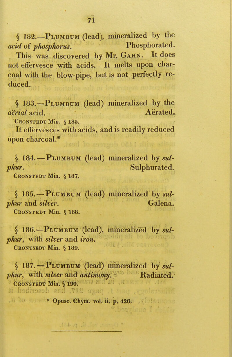 n § 182.—Plumbum (lead), mineralized by the acid of phosphorus. Phosphorated. This was discovered by Mr. Gahn. It does not effervesce -with acids. It melts upon char- coal with the blow-pipe, but is not perfectly re- duced. § 183.—Plumbum (lead) mineralized by the aerial acid. Aerated^ Cronstedt Min. § 185. It effervesces with acids, and is readily reduced upon charcoal.* § 184. — Plumbum (lead) mineralized by sul- phur. Sulphurated. Cronstedt Min. § 187. § 185.—Plumbum (lead) mineralized by 5w/- phur 2ind silver. Galena. Cronstedt Min. § 188. § 186.—-Plumbum (lead), mineralized by sul- phur, with silver and iron. Crontsedt Min. § 189. § 187.—^Plumbum (lead) nrineralized by sul- phur y with silver Qnd antimoni/. Radiated. CiONSTEDT Miu. §'190. .; h'-C'''.'M' \' -V'- .